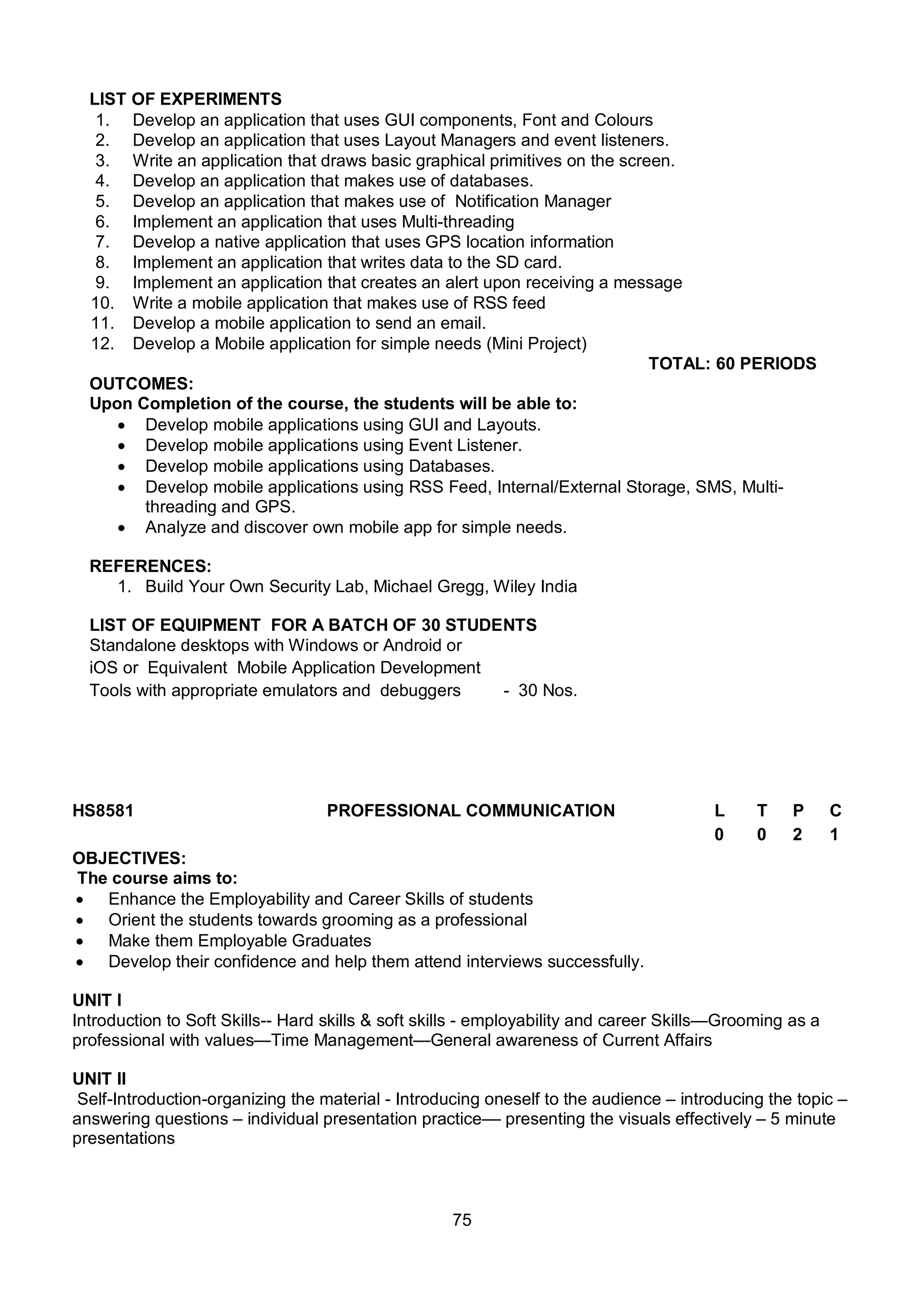 75
LIST OF EXPERIMENTS
1. Develop an application that uses GUI components, Font and Colours
2. Develop an application that uses Layout Managers and event listeners.
3. Write an application that draws basic graphical primitives on the screen.
4. Develop an application that makes use of databases.
5. Develop an application that makes use of Notification Manager
6. Implement an application that uses Multi-threading
7. Develop a native application that uses GPS location information
8. Implement an application that writes data to the SD card.
9. Implement an application that creates an alert upon receiving a message
10. Write a mobile application that makes use of RSS feed
11. Develop a mobile application to send an email.
12. Develop a Mobile application for simple needs (Mini Project)
TOTAL: 60 PERIODS
OUTCOMES:
Upon Completion of the course, the students will be able to:
 Develop mobile applications using GUI and Layouts.
 Develop mobile applications using Event Listener.
 Develop mobile applications using Databases.
 Develop mobile applications using RSS Feed, Internal/External Storage, SMS, Multi-
threading and GPS.
 Analyze and discover own mobile app for simple needs.
REFERENCES:
1. Build Your Own Security Lab, Michael Gregg, Wiley India
LIST OF EQUIPMENT FOR A BATCH OF 30 STUDENTS
Standalone desktops with Windows or Android or
iOS or Equivalent Mobile Application Development
Tools with appropriate emulators and debuggers - 30 Nos.
HS8581 PROFESSIONAL COMMUNICATION L T P C
0 0 2 1
OBJECTIVES:
The course aims to:
 Enhance the Employability and Career Skills of students
 Orient the students towards grooming as a professional
 Make them Employable Graduates
 Develop their confidence and help them attend interviews successfully.
UNIT I
Introduction to Soft Skills-- Hard skills & soft skills - employability and career Skills—Grooming as a
professional with values—Time Management—General awareness of Current Affairs
UNIT II
Self-Introduction-organizing the material - Introducing oneself to the audience – introducing the topic –
answering questions – individual presentation practice–– presenting the visuals effectively – 5 minute
presentations
 