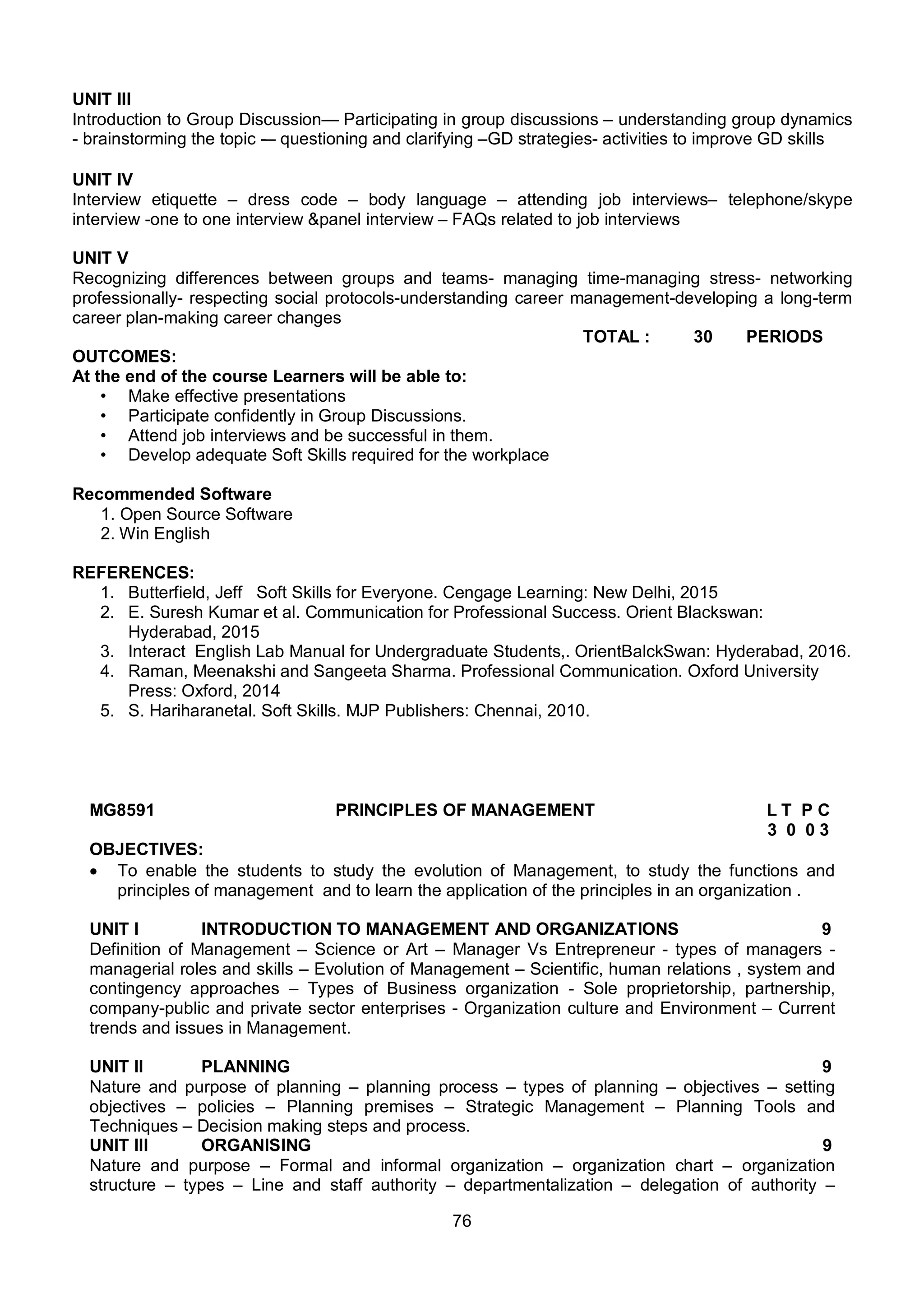 76
UNIT III
Introduction to Group Discussion— Participating in group discussions – understanding group dynamics
- brainstorming the topic -– questioning and clarifying –GD strategies- activities to improve GD skills
UNIT IV
Interview etiquette – dress code – body language – attending job interviews– telephone/skype
interview -one to one interview &panel interview – FAQs related to job interviews
UNIT V
Recognizing differences between groups and teams- managing time-managing stress- networking
professionally- respecting social protocols-understanding career management-developing a long-term
career plan-making career changes
TOTAL : 30 PERIODS
OUTCOMES:
At the end of the course Learners will be able to:
• Make effective presentations
• Participate confidently in Group Discussions.
• Attend job interviews and be successful in them.
• Develop adequate Soft Skills required for the workplace
Recommended Software
1. Open Source Software
2. Win English
REFERENCES:
1. Butterfield, Jeff Soft Skills for Everyone. Cengage Learning: New Delhi, 2015
2. E. Suresh Kumar et al. Communication for Professional Success. Orient Blackswan:
Hyderabad, 2015
3. Interact English Lab Manual for Undergraduate Students,. OrientBalckSwan: Hyderabad, 2016.
4. Raman, Meenakshi and Sangeeta Sharma. Professional Communication. Oxford University
Press: Oxford, 2014
5. S. Hariharanetal. Soft Skills. MJP Publishers: Chennai, 2010.
MG8591 PRINCIPLES OF MANAGEMENT L T P C
3 0 0 3
OBJECTIVES:
 To enable the students to study the evolution of Management, to study the functions and
principles of management and to learn the application of the principles in an organization .
UNIT I INTRODUCTION TO MANAGEMENT AND ORGANIZATIONS 9
Definition of Management – Science or Art – Manager Vs Entrepreneur - types of managers -
managerial roles and skills – Evolution of Management – Scientific, human relations , system and
contingency approaches – Types of Business organization - Sole proprietorship, partnership,
company-public and private sector enterprises - Organization culture and Environment – Current
trends and issues in Management.
UNIT II PLANNING 9
Nature and purpose of planning – planning process – types of planning – objectives – setting
objectives – policies – Planning premises – Strategic Management – Planning Tools and
Techniques – Decision making steps and process.
UNIT III ORGANISING 9
Nature and purpose – Formal and informal organization – organization chart – organization
structure – types – Line and staff authority – departmentalization – delegation of authority –
 