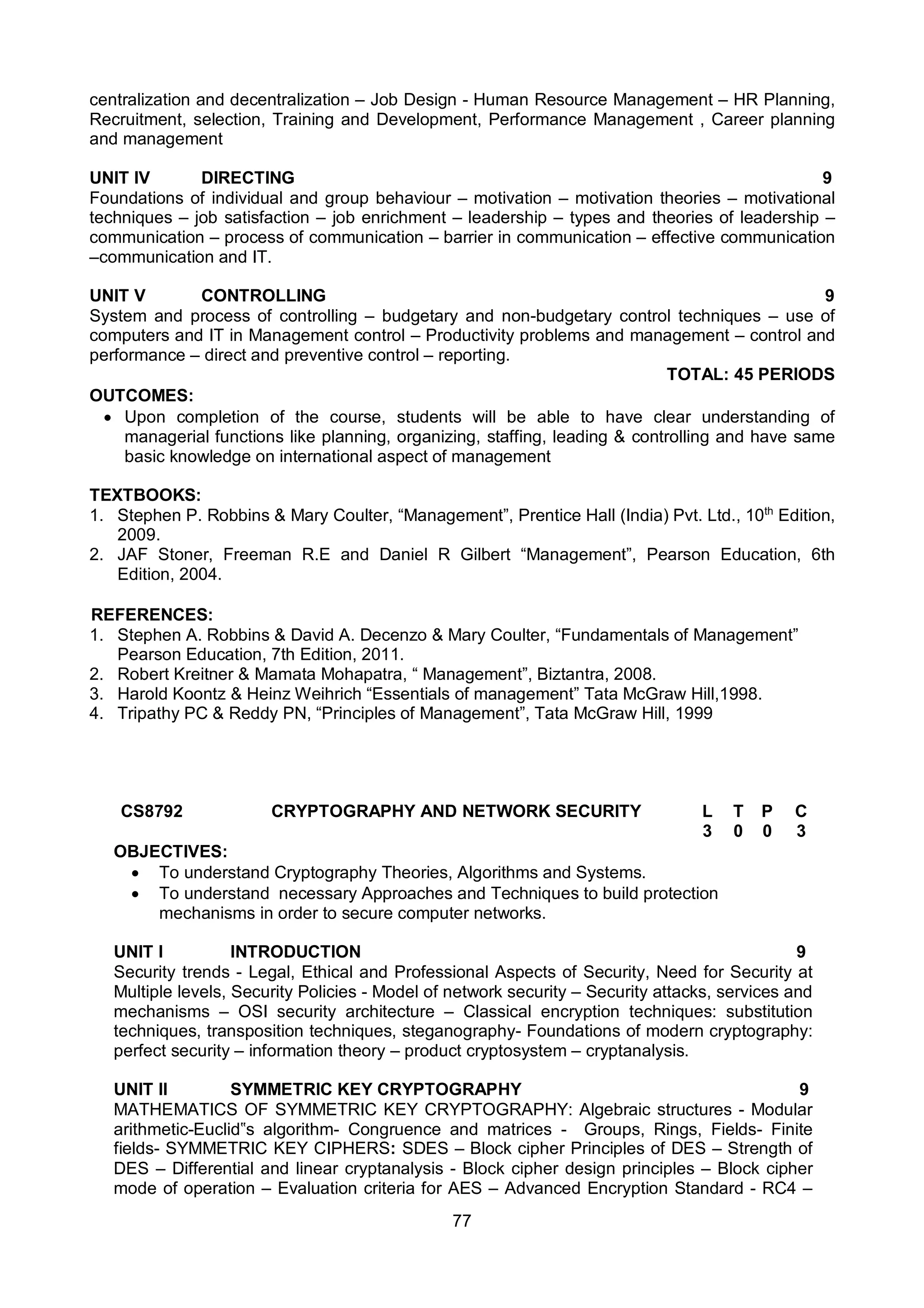 77
centralization and decentralization – Job Design - Human Resource Management – HR Planning,
Recruitment, selection, Training and Development, Performance Management , Career planning
and management
UNIT IV DIRECTING 9
Foundations of individual and group behaviour – motivation – motivation theories – motivational
techniques – job satisfaction – job enrichment – leadership – types and theories of leadership –
communication – process of communication – barrier in communication – effective communication
–communication and IT.
UNIT V CONTROLLING 9
System and process of controlling – budgetary and non-budgetary control techniques – use of
computers and IT in Management control – Productivity problems and management – control and
performance – direct and preventive control – reporting.
TOTAL: 45 PERIODS
OUTCOMES:
 Upon completion of the course, students will be able to have clear understanding of
managerial functions like planning, organizing, staffing, leading & controlling and have same
basic knowledge on international aspect of management
TEXTBOOKS:
1. Stephen P. Robbins & Mary Coulter, “Management”, Prentice Hall (India) Pvt. Ltd., 10th
Edition,
2009.
2. JAF Stoner, Freeman R.E and Daniel R Gilbert “Management”, Pearson Education, 6th
Edition, 2004.
REFERENCES:
1. Stephen A. Robbins & David A. Decenzo & Mary Coulter, “Fundamentals of Management”
Pearson Education, 7th Edition, 2011.
2. Robert Kreitner & Mamata Mohapatra, “ Management”, Biztantra, 2008.
3. Harold Koontz & Heinz Weihrich “Essentials of management” Tata McGraw Hill,1998.
4. Tripathy PC & Reddy PN, “Principles of Management”, Tata McGraw Hill, 1999
CS8792 CRYPTOGRAPHY AND NETWORK SECURITY L T P C
3 0 0 3
OBJECTIVES:
 To understand Cryptography Theories, Algorithms and Systems.
 To understand necessary Approaches and Techniques to build protection
mechanisms in order to secure computer networks.
UNIT I INTRODUCTION 9
Security trends - Legal, Ethical and Professional Aspects of Security, Need for Security at
Multiple levels, Security Policies - Model of network security – Security attacks, services and
mechanisms – OSI security architecture – Classical encryption techniques: substitution
techniques, transposition techniques, steganography- Foundations of modern cryptography:
perfect security – information theory – product cryptosystem – cryptanalysis.
UNIT II SYMMETRIC KEY CRYPTOGRAPHY 9
MATHEMATICS OF SYMMETRIC KEY CRYPTOGRAPHY: Algebraic structures - Modular
arithmetic-Euclid‟s algorithm- Congruence and matrices - Groups, Rings, Fields- Finite
fields- SYMMETRIC KEY CIPHERS: SDES – Block cipher Principles of DES – Strength of
DES – Differential and linear cryptanalysis - Block cipher design principles – Block cipher
mode of operation – Evaluation criteria for AES – Advanced Encryption Standard - RC4 –
 