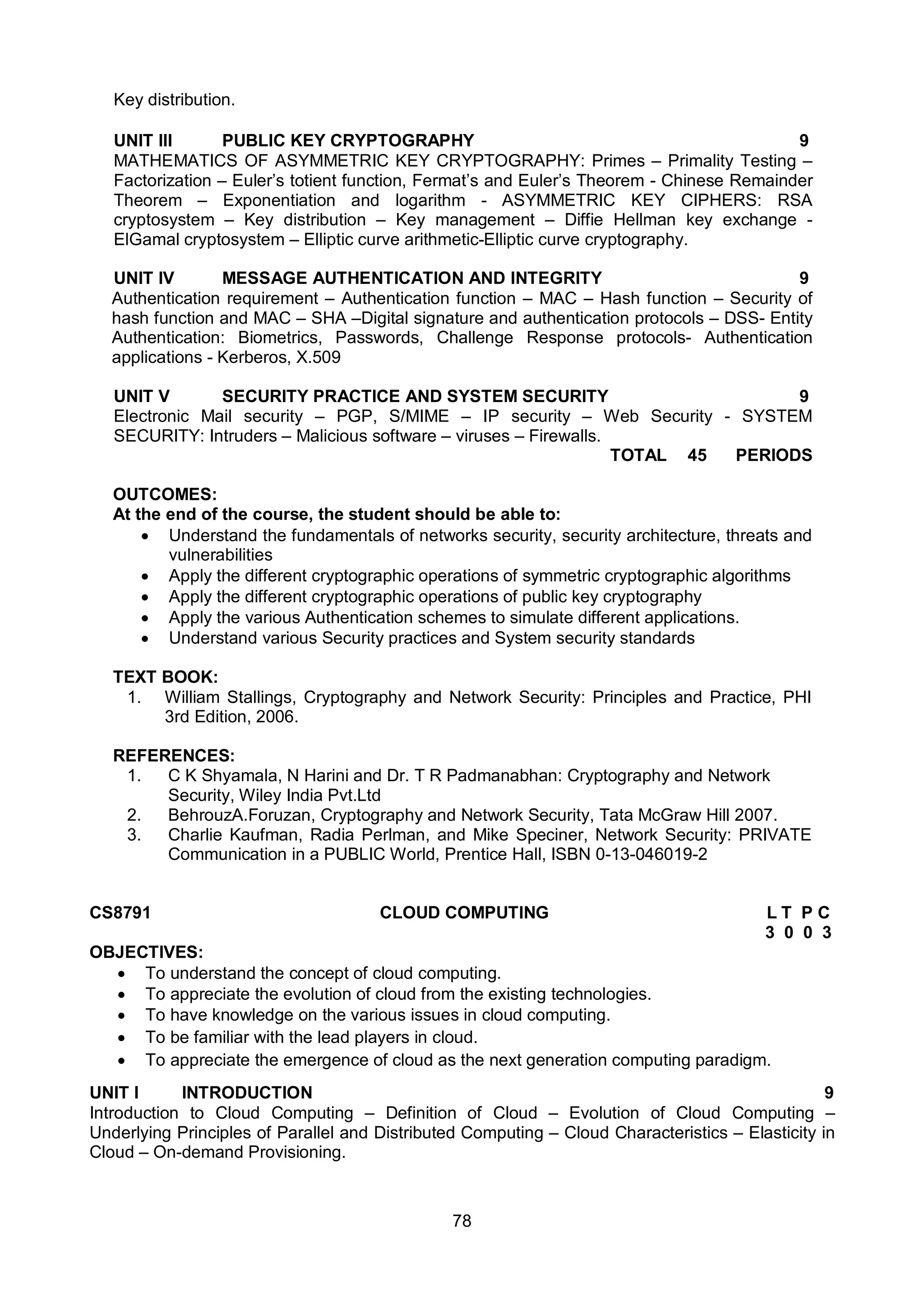 78
Key distribution.
UNIT III PUBLIC KEY CRYPTOGRAPHY 9
MATHEMATICS OF ASYMMETRIC KEY CRYPTOGRAPHY: Primes – Primality Testing –
Factorization – Euler’s totient function, Fermat’s and Euler’s Theorem - Chinese Remainder
Theorem – Exponentiation and logarithm - ASYMMETRIC KEY CIPHERS: RSA
cryptosystem – Key distribution – Key management – Diffie Hellman key exchange -
ElGamal cryptosystem – Elliptic curve arithmetic-Elliptic curve cryptography.
UNIT IV MESSAGE AUTHENTICATION AND INTEGRITY 9
Authentication requirement – Authentication function – MAC – Hash function – Security of
hash function and MAC – SHA –Digital signature and authentication protocols – DSS- Entity
Authentication: Biometrics, Passwords, Challenge Response protocols- Authentication
applications - Kerberos, X.509
UNIT V SECURITY PRACTICE AND SYSTEM SECURITY 9
Electronic Mail security – PGP, S/MIME – IP security – Web Security - SYSTEM
SECURITY: Intruders – Malicious software – viruses – Firewalls.
TOTAL 45 PERIODS
OUTCOMES:
At the end of the course, the student should be able to:
 Understand the fundamentals of networks security, security architecture, threats and
vulnerabilities
 Apply the different cryptographic operations of symmetric cryptographic algorithms
 Apply the different cryptographic operations of public key cryptography
 Apply the various Authentication schemes to simulate different applications.
 Understand various Security practices and System security standards
TEXT BOOK:
1. William Stallings, Cryptography and Network Security: Principles and Practice, PHI
3rd Edition, 2006.
REFERENCES:
1. C K Shyamala, N Harini and Dr. T R Padmanabhan: Cryptography and Network
Security, Wiley India Pvt.Ltd
2. BehrouzA.Foruzan, Cryptography and Network Security, Tata McGraw Hill 2007.
3. Charlie Kaufman, Radia Perlman, and Mike Speciner, Network Security: PRIVATE
Communication in a PUBLIC World, Prentice Hall, ISBN 0-13-046019-2
CS8791 CLOUD COMPUTING L T P C
3 0 0 3
OBJECTIVES:
 To understand the concept of cloud computing.
 To appreciate the evolution of cloud from the existing technologies.
 To have knowledge on the various issues in cloud computing.
 To be familiar with the lead players in cloud.
 To appreciate the emergence of cloud as the next generation computing paradigm.
UNIT I INTRODUCTION 9
Introduction to Cloud Computing – Definition of Cloud – Evolution of Cloud Computing –
Underlying Principles of Parallel and Distributed Computing – Cloud Characteristics – Elasticity in
Cloud – On-demand Provisioning.
 