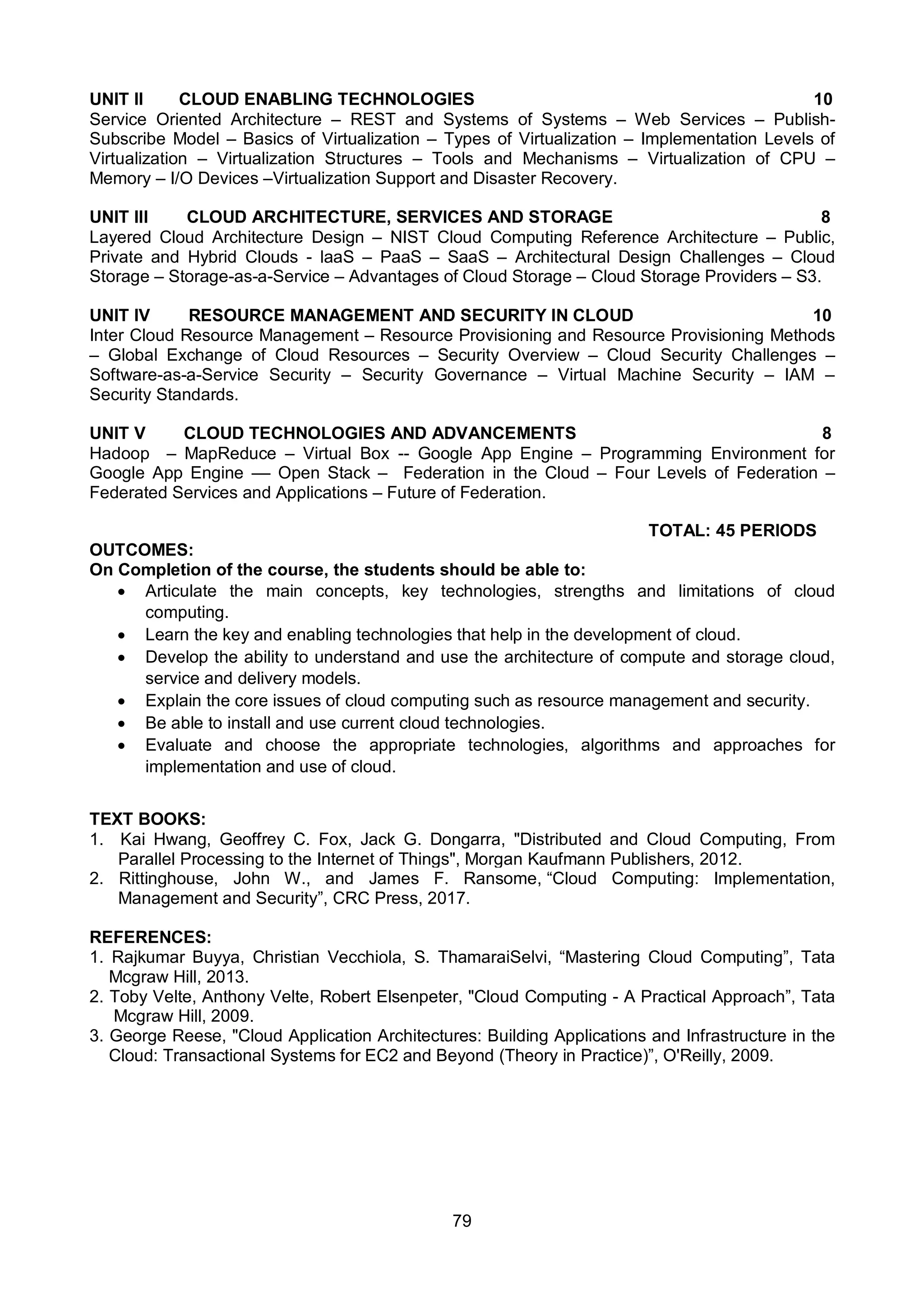 79
UNIT II CLOUD ENABLING TECHNOLOGIES 10
Service Oriented Architecture – REST and Systems of Systems – Web Services – Publish-
Subscribe Model – Basics of Virtualization – Types of Virtualization – Implementation Levels of
Virtualization – Virtualization Structures – Tools and Mechanisms – Virtualization of CPU –
Memory – I/O Devices –Virtualization Support and Disaster Recovery.
UNIT III CLOUD ARCHITECTURE, SERVICES AND STORAGE 8
Layered Cloud Architecture Design – NIST Cloud Computing Reference Architecture – Public,
Private and Hybrid Clouds - laaS – PaaS – SaaS – Architectural Design Challenges – Cloud
Storage – Storage-as-a-Service – Advantages of Cloud Storage – Cloud Storage Providers – S3.
UNIT IV RESOURCE MANAGEMENT AND SECURITY IN CLOUD 10
Inter Cloud Resource Management – Resource Provisioning and Resource Provisioning Methods
– Global Exchange of Cloud Resources – Security Overview – Cloud Security Challenges –
Software-as-a-Service Security – Security Governance – Virtual Machine Security – IAM –
Security Standards.
UNIT V CLOUD TECHNOLOGIES AND ADVANCEMENTS 8
Hadoop – MapReduce – Virtual Box -- Google App Engine – Programming Environment for
Google App Engine –– Open Stack – Federation in the Cloud – Four Levels of Federation –
Federated Services and Applications – Future of Federation.
TOTAL: 45 PERIODS
OUTCOMES:
On Completion of the course, the students should be able to:
 Articulate the main concepts, key technologies, strengths and limitations of cloud
computing.
 Learn the key and enabling technologies that help in the development of cloud.
 Develop the ability to understand and use the architecture of compute and storage cloud,
service and delivery models.
 Explain the core issues of cloud computing such as resource management and security.
 Be able to install and use current cloud technologies.
 Evaluate and choose the appropriate technologies, algorithms and approaches for
implementation and use of cloud.
TEXT BOOKS:
1. Kai Hwang, Geoffrey C. Fox, Jack G. Dongarra, "Distributed and Cloud Computing, From
Parallel Processing to the Internet of Things", Morgan Kaufmann Publishers, 2012.
2. Rittinghouse, John W., and James F. Ransome, “Cloud Computing: Implementation,
Management and Security”, CRC Press, 2017.
REFERENCES:
1. Rajkumar Buyya, Christian Vecchiola, S. ThamaraiSelvi, “Mastering Cloud Computing”, Tata
Mcgraw Hill, 2013.
2. Toby Velte, Anthony Velte, Robert Elsenpeter, "Cloud Computing - A Practical Approach”, Tata
Mcgraw Hill, 2009.
3. George Reese, "Cloud Application Architectures: Building Applications and Infrastructure in the
Cloud: Transactional Systems for EC2 and Beyond (Theory in Practice)”, O'Reilly, 2009.
 
