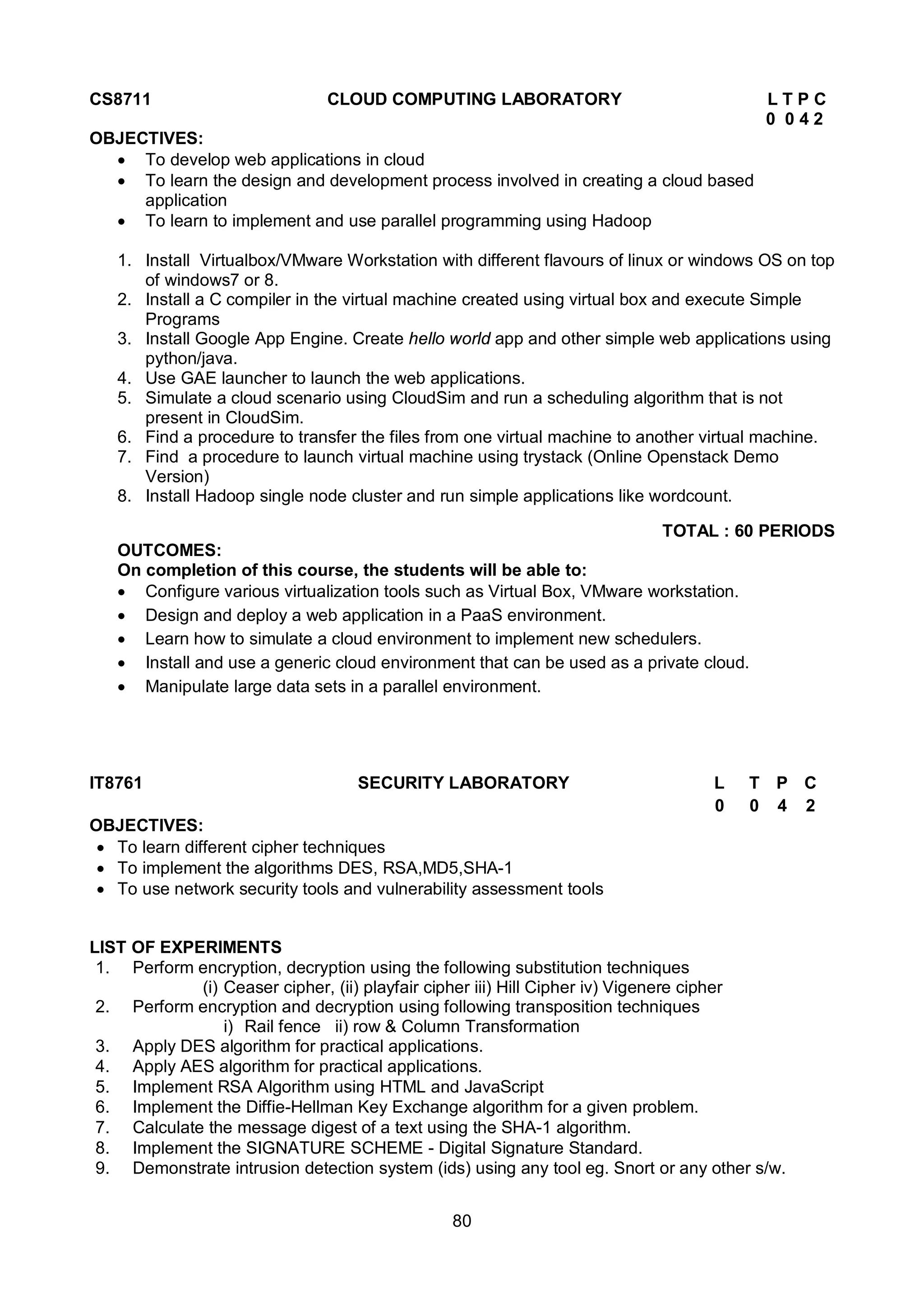 80
CS8711 CLOUD COMPUTING LABORATORY L T P C
0 0 4 2
OBJECTIVES:
 To develop web applications in cloud
 To learn the design and development process involved in creating a cloud based
application
 To learn to implement and use parallel programming using Hadoop
1. Install Virtualbox/VMware Workstation with different flavours of linux or windows OS on top
of windows7 or 8.
2. Install a C compiler in the virtual machine created using virtual box and execute Simple
Programs
3. Install Google App Engine. Create hello world app and other simple web applications using
python/java.
4. Use GAE launcher to launch the web applications.
5. Simulate a cloud scenario using CloudSim and run a scheduling algorithm that is not
present in CloudSim.
6. Find a procedure to transfer the files from one virtual machine to another virtual machine.
7. Find a procedure to launch virtual machine using trystack (Online Openstack Demo
Version)
8. Install Hadoop single node cluster and run simple applications like wordcount.
TOTAL : 60 PERIODS
OUTCOMES:
On completion of this course, the students will be able to:
 Configure various virtualization tools such as Virtual Box, VMware workstation.
 Design and deploy a web application in a PaaS environment.
 Learn how to simulate a cloud environment to implement new schedulers.
 Install and use a generic cloud environment that can be used as a private cloud.
 Manipulate large data sets in a parallel environment.
IT8761 SECURITY LABORATORY L T P C
0 0 4 2
OBJECTIVES:
 To learn different cipher techniques
 To implement the algorithms DES, RSA,MD5,SHA-1
 To use network security tools and vulnerability assessment tools
LIST OF EXPERIMENTS
1. Perform encryption, decryption using the following substitution techniques
(i) Ceaser cipher, (ii) playfair cipher iii) Hill Cipher iv) Vigenere cipher
2. Perform encryption and decryption using following transposition techniques
i) Rail fence ii) row & Column Transformation
3. Apply DES algorithm for practical applications.
4. Apply AES algorithm for practical applications.
5. Implement RSA Algorithm using HTML and JavaScript
6. Implement the Diffie-Hellman Key Exchange algorithm for a given problem.
7. Calculate the message digest of a text using the SHA-1 algorithm.
8. Implement the SIGNATURE SCHEME - Digital Signature Standard.
9. Demonstrate intrusion detection system (ids) using any tool eg. Snort or any other s/w.
 
