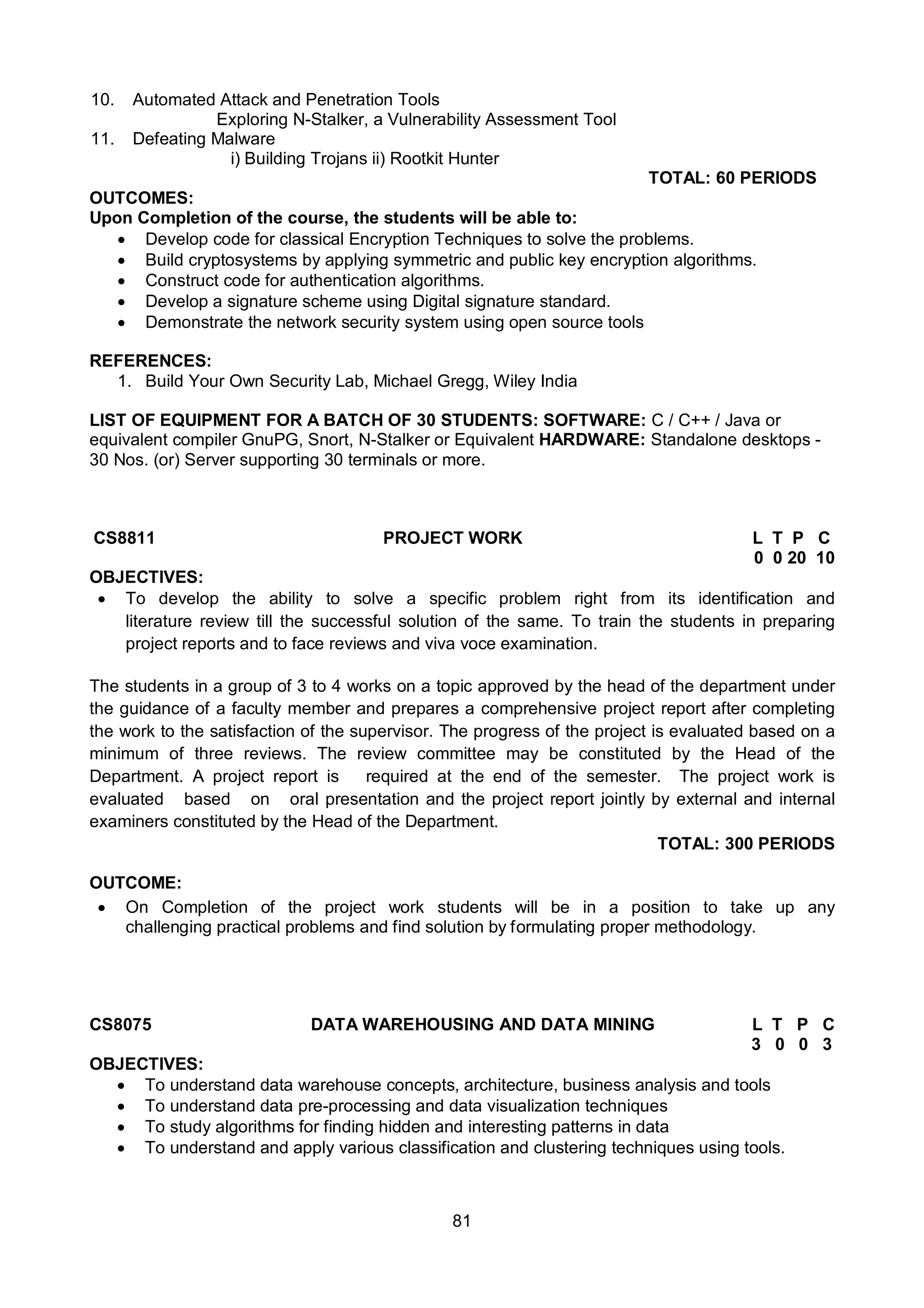 81
10. Automated Attack and Penetration Tools
Exploring N-Stalker, a Vulnerability Assessment Tool
11. Defeating Malware
i) Building Trojans ii) Rootkit Hunter
TOTAL: 60 PERIODS
OUTCOMES:
Upon Completion of the course, the students will be able to:
 Develop code for classical Encryption Techniques to solve the problems.
 Build cryptosystems by applying symmetric and public key encryption algorithms.
 Construct code for authentication algorithms.
 Develop a signature scheme using Digital signature standard.
 Demonstrate the network security system using open source tools
REFERENCES:
1. Build Your Own Security Lab, Michael Gregg, Wiley India
LIST OF EQUIPMENT FOR A BATCH OF 30 STUDENTS: SOFTWARE: C / C++ / Java or
equivalent compiler GnuPG, Snort, N-Stalker or Equivalent HARDWARE: Standalone desktops -
30 Nos. (or) Server supporting 30 terminals or more.
CS8811 PROJECT WORK L T P C
0 0 20 10
OBJECTIVES:
 To develop the ability to solve a specific problem right from its identification and
literature review till the successful solution of the same. To train the students in preparing
project reports and to face reviews and viva voce examination.
The students in a group of 3 to 4 works on a topic approved by the head of the department under
the guidance of a faculty member and prepares a comprehensive project report after completing
the work to the satisfaction of the supervisor. The progress of the project is evaluated based on a
minimum of three reviews. The review committee may be constituted by the Head of the
Department. A project report is required at the end of the semester. The project work is
evaluated based on oral presentation and the project report jointly by external and internal
examiners constituted by the Head of the Department.
TOTAL: 300 PERIODS
OUTCOME:
 On Completion of the project work students will be in a position to take up any
challenging practical problems and find solution by formulating proper methodology.
CS8075 DATA WAREHOUSING AND DATA MINING L T P C
3 0 0 3
OBJECTIVES:
 To understand data warehouse concepts, architecture, business analysis and tools
 To understand data pre-processing and data visualization techniques
 To study algorithms for finding hidden and interesting patterns in data
 To understand and apply various classification and clustering techniques using tools.
 
