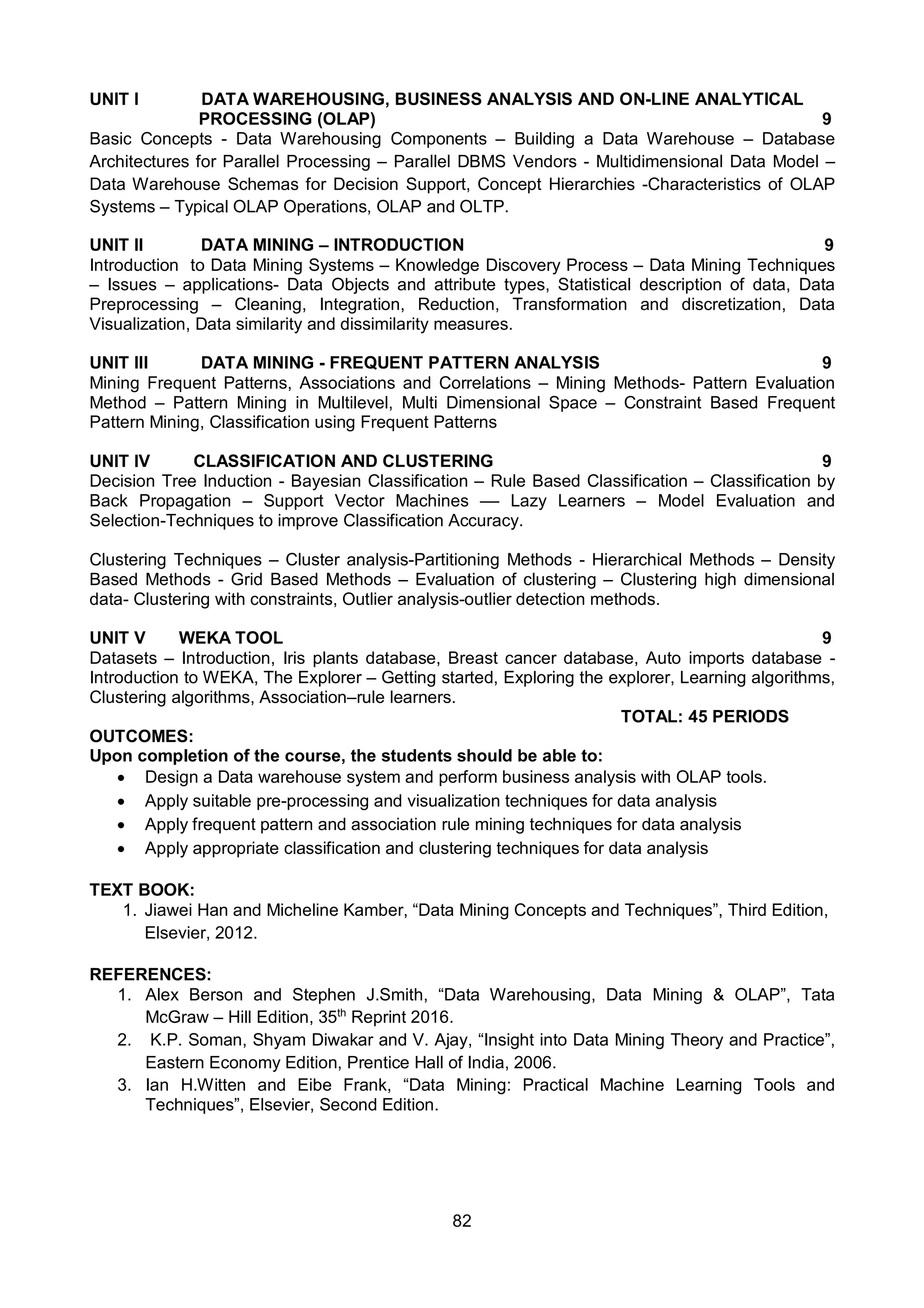 82
UNIT I DATA WAREHOUSING, BUSINESS ANALYSIS AND ON-LINE ANALYTICAL
PROCESSING (OLAP) 9
Basic Concepts - Data Warehousing Components – Building a Data Warehouse – Database
Architectures for Parallel Processing – Parallel DBMS Vendors - Multidimensional Data Model –
Data Warehouse Schemas for Decision Support, Concept Hierarchies -Characteristics of OLAP
Systems – Typical OLAP Operations, OLAP and OLTP.
UNIT II DATA MINING – INTRODUCTION 9
Introduction to Data Mining Systems – Knowledge Discovery Process – Data Mining Techniques
– Issues – applications- Data Objects and attribute types, Statistical description of data, Data
Preprocessing – Cleaning, Integration, Reduction, Transformation and discretization, Data
Visualization, Data similarity and dissimilarity measures.
UNIT III DATA MINING - FREQUENT PATTERN ANALYSIS 9
Mining Frequent Patterns, Associations and Correlations – Mining Methods- Pattern Evaluation
Method – Pattern Mining in Multilevel, Multi Dimensional Space – Constraint Based Frequent
Pattern Mining, Classification using Frequent Patterns
UNIT IV CLASSIFICATION AND CLUSTERING 9
Decision Tree Induction - Bayesian Classification – Rule Based Classification – Classification by
Back Propagation – Support Vector Machines –– Lazy Learners – Model Evaluation and
Selection-Techniques to improve Classification Accuracy.
Clustering Techniques – Cluster analysis-Partitioning Methods - Hierarchical Methods – Density
Based Methods - Grid Based Methods – Evaluation of clustering – Clustering high dimensional
data- Clustering with constraints, Outlier analysis-outlier detection methods.
UNIT V WEKA TOOL 9
Datasets – Introduction, Iris plants database, Breast cancer database, Auto imports database -
Introduction to WEKA, The Explorer – Getting started, Exploring the explorer, Learning algorithms,
Clustering algorithms, Association–rule learners.
TOTAL: 45 PERIODS
OUTCOMES:
Upon completion of the course, the students should be able to:
 Design a Data warehouse system and perform business analysis with OLAP tools.
 Apply suitable pre-processing and visualization techniques for data analysis
 Apply frequent pattern and association rule mining techniques for data analysis
 Apply appropriate classification and clustering techniques for data analysis
TEXT BOOK:
1. Jiawei Han and Micheline Kamber, “Data Mining Concepts and Techniques”, Third Edition,
Elsevier, 2012.
REFERENCES:
1. Alex Berson and Stephen J.Smith, “Data Warehousing, Data Mining & OLAP”, Tata
McGraw – Hill Edition, 35th
Reprint 2016.
2. K.P. Soman, Shyam Diwakar and V. Ajay, “Insight into Data Mining Theory and Practice”,
Eastern Economy Edition, Prentice Hall of India, 2006.
3. Ian H.Witten and Eibe Frank, “Data Mining: Practical Machine Learning Tools and
Techniques”, Elsevier, Second Edition.
 