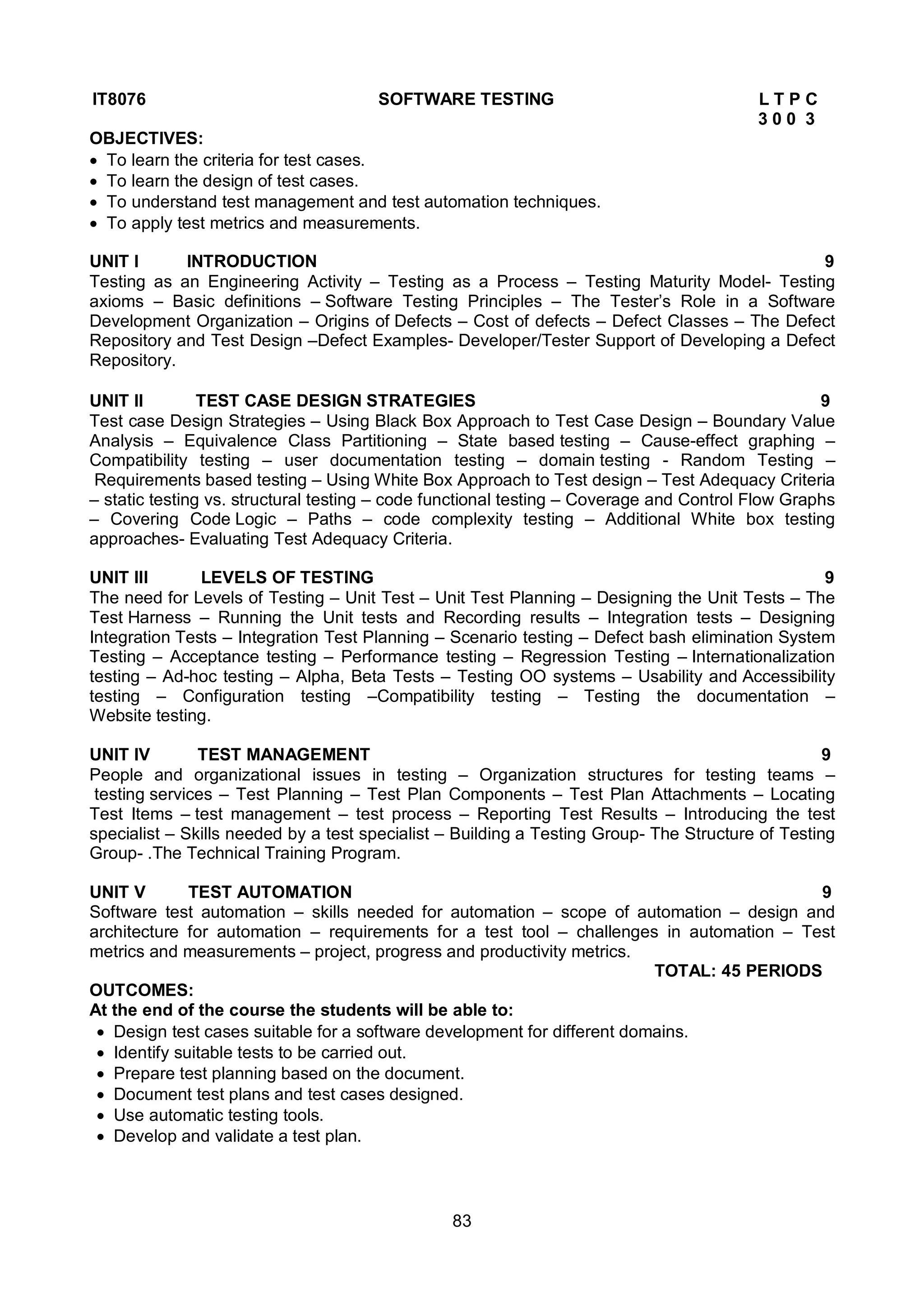 83
IT8076 SOFTWARE TESTING L T P C
3 0 0 3
OBJECTIVES:
 To learn the criteria for test cases.
 To learn the design of test cases.
 To understand test management and test automation techniques.
 To apply test metrics and measurements.
UNIT I INTRODUCTION 9
Testing as an Engineering Activity – Testing as a Process – Testing Maturity Model- Testing
axioms – Basic definitions – Software Testing Principles – The Tester’s Role in a Software
Development Organization – Origins of Defects – Cost of defects – Defect Classes – The Defect
Repository and Test Design –Defect Examples- Developer/Tester Support of Developing a Defect
Repository.
UNIT II TEST CASE DESIGN STRATEGIES 9
Test case Design Strategies – Using Black Box Approach to Test Case Design – Boundary Value
Analysis – Equivalence Class Partitioning – State based testing – Cause-effect graphing –
Compatibility testing – user documentation testing – domain testing - Random Testing –
Requirements based testing – Using White Box Approach to Test design – Test Adequacy Criteria
– static testing vs. structural testing – code functional testing – Coverage and Control Flow Graphs
– Covering Code Logic – Paths – code complexity testing – Additional White box testing
approaches- Evaluating Test Adequacy Criteria.
UNIT III LEVELS OF TESTING 9
The need for Levels of Testing – Unit Test – Unit Test Planning – Designing the Unit Tests – The
Test Harness – Running the Unit tests and Recording results – Integration tests – Designing
Integration Tests – Integration Test Planning – Scenario testing – Defect bash elimination System
Testing – Acceptance testing – Performance testing – Regression Testing – Internationalization
testing – Ad-hoc testing – Alpha, Beta Tests – Testing OO systems – Usability and Accessibility
testing – Configuration testing –Compatibility testing – Testing the documentation –
Website testing.
UNIT IV TEST MANAGEMENT 9
People and organizational issues in testing – Organization structures for testing teams –
testing services – Test Planning – Test Plan Components – Test Plan Attachments – Locating
Test Items – test management – test process – Reporting Test Results – Introducing the test
specialist – Skills needed by a test specialist – Building a Testing Group- The Structure of Testing
Group- .The Technical Training Program.
UNIT V TEST AUTOMATION 9
Software test automation – skills needed for automation – scope of automation – design and
architecture for automation – requirements for a test tool – challenges in automation – Test
metrics and measurements – project, progress and productivity metrics.
TOTAL: 45 PERIODS
OUTCOMES:
At the end of the course the students will be able to:
 Design test cases suitable for a software development for different domains.
 Identify suitable tests to be carried out.
 Prepare test planning based on the document.
 Document test plans and test cases designed.
 Use automatic testing tools.
 Develop and validate a test plan.
 