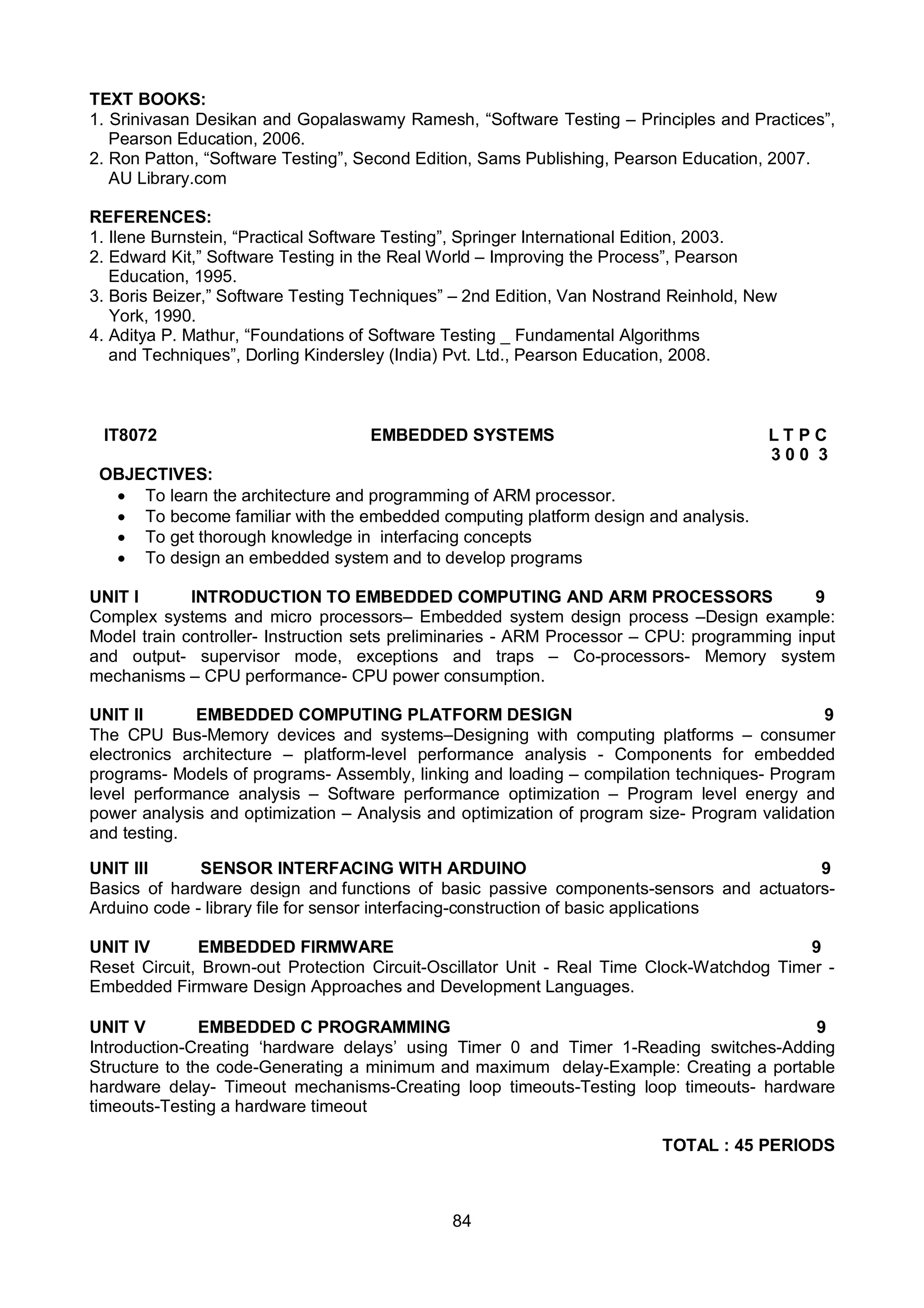 84
TEXT BOOKS:
1. Srinivasan Desikan and Gopalaswamy Ramesh, “Software Testing – Principles and Practices”,
Pearson Education, 2006.
2. Ron Patton, “Software Testing”, Second Edition, Sams Publishing, Pearson Education, 2007.
AU Library.com
REFERENCES:
1. Ilene Burnstein, “Practical Software Testing”, Springer International Edition, 2003.
2. Edward Kit,” Software Testing in the Real World – Improving the Process”, Pearson
Education, 1995.
3. Boris Beizer,” Software Testing Techniques” – 2nd Edition, Van Nostrand Reinhold, New
York, 1990.
4. Aditya P. Mathur, “Foundations of Software Testing _ Fundamental Algorithms
and Techniques”, Dorling Kindersley (India) Pvt. Ltd., Pearson Education, 2008.
IT8072 EMBEDDED SYSTEMS L T P C
3 0 0 3
OBJECTIVES:
 To learn the architecture and programming of ARM processor.
 To become familiar with the embedded computing platform design and analysis.
 To get thorough knowledge in interfacing concepts
 To design an embedded system and to develop programs
UNIT I INTRODUCTION TO EMBEDDED COMPUTING AND ARM PROCESSORS 9
Complex systems and micro processors– Embedded system design process –Design example:
Model train controller- Instruction sets preliminaries - ARM Processor – CPU: programming input
and output- supervisor mode, exceptions and traps – Co-processors- Memory system
mechanisms – CPU performance- CPU power consumption.
UNIT II EMBEDDED COMPUTING PLATFORM DESIGN 9
The CPU Bus-Memory devices and systems–Designing with computing platforms – consumer
electronics architecture – platform-level performance analysis - Components for embedded
programs- Models of programs- Assembly, linking and loading – compilation techniques- Program
level performance analysis – Software performance optimization – Program level energy and
power analysis and optimization – Analysis and optimization of program size- Program validation
and testing.
UNIT III SENSOR INTERFACING WITH ARDUINO 9
Basics of hardware design and functions of basic passive components-sensors and actuators-
Arduino code - library file for sensor interfacing-construction of basic applications
UNIT IV EMBEDDED FIRMWARE 9
Reset Circuit, Brown-out Protection Circuit-Oscillator Unit - Real Time Clock-Watchdog Timer -
Embedded Firmware Design Approaches and Development Languages.
UNIT V EMBEDDED C PROGRAMMING 9
Introduction-Creating ‘hardware delays’ using Timer 0 and Timer 1-Reading switches-Adding
Structure to the code-Generating a minimum and maximum delay-Example: Creating a portable
hardware delay- Timeout mechanisms-Creating loop timeouts-Testing loop timeouts- hardware
timeouts-Testing a hardware timeout
TOTAL : 45 PERIODS
 