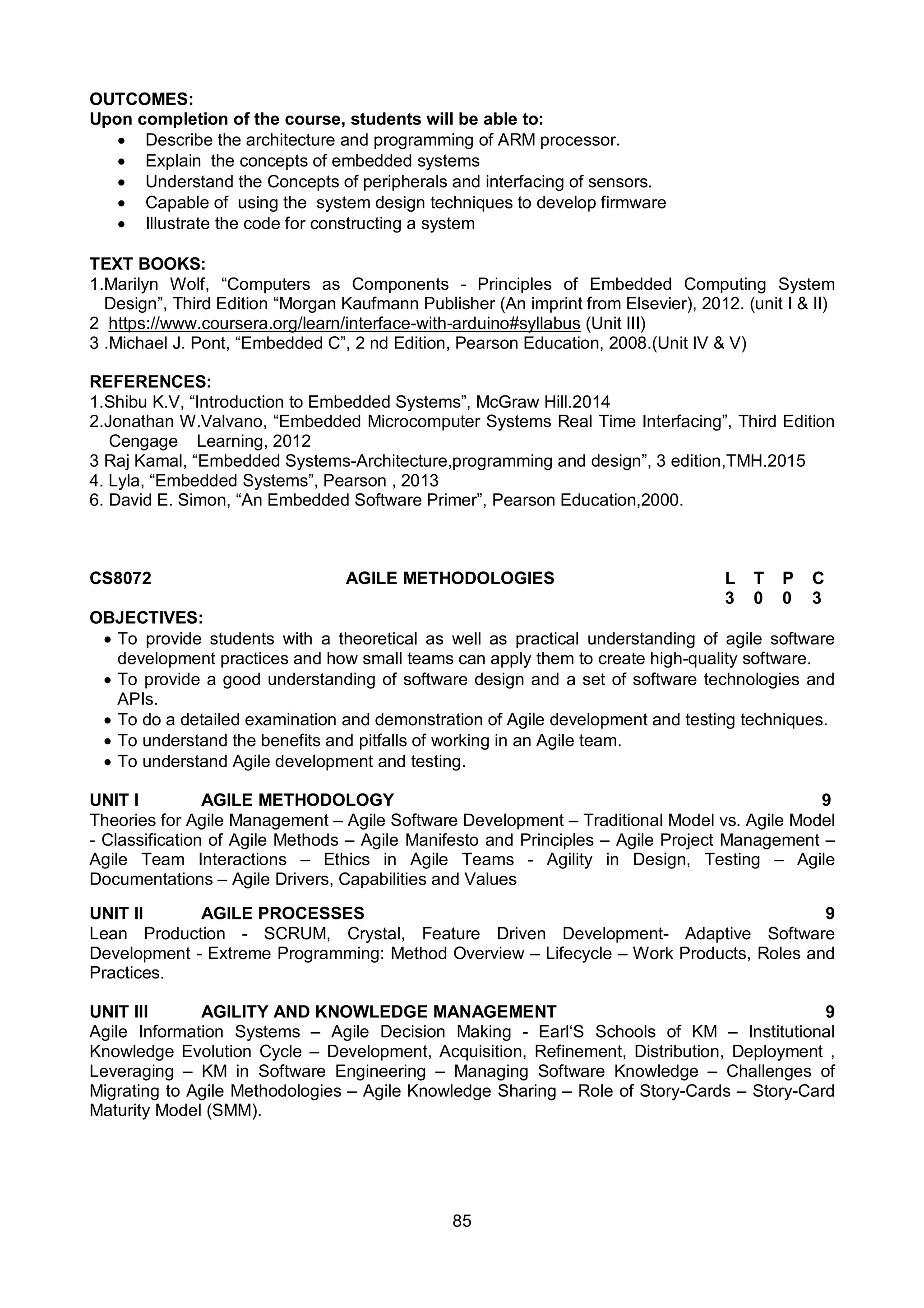 85
OUTCOMES:
Upon completion of the course, students will be able to:
 Describe the architecture and programming of ARM processor.
 Explain the concepts of embedded systems
 Understand the Concepts of peripherals and interfacing of sensors.
 Capable of using the system design techniques to develop firmware
 Illustrate the code for constructing a system
TEXT BOOKS:
1.Marilyn Wolf, “Computers as Components - Principles of Embedded Computing System
Design”, Third Edition “Morgan Kaufmann Publisher (An imprint from Elsevier), 2012. (unit I & II)
2 https://www.coursera.org/learn/interface-with-arduino#syllabus (Unit III)
3 .Michael J. Pont, “Embedded C”, 2 nd Edition, Pearson Education, 2008.(Unit IV & V)
REFERENCES:
1.Shibu K.V, “Introduction to Embedded Systems”, McGraw Hill.2014
2.Jonathan W.Valvano, “Embedded Microcomputer Systems Real Time Interfacing”, Third Edition
Cengage Learning, 2012
3 Raj Kamal, “Embedded Systems-Architecture,programming and design”, 3 edition,TMH.2015
4. Lyla, “Embedded Systems”, Pearson , 2013
6. David E. Simon, “An Embedded Software Primer”, Pearson Education,2000.
CS8072 AGILE METHODOLOGIES L T P C
3 0 0 3
OBJECTIVES:
 To provide students with a theoretical as well as practical understanding of agile software
development practices and how small teams can apply them to create high-quality software.
 To provide a good understanding of software design and a set of software technologies and
APIs.
 To do a detailed examination and demonstration of Agile development and testing techniques.
 To understand the benefits and pitfalls of working in an Agile team.
 To understand Agile development and testing.
UNIT I AGILE METHODOLOGY 9
Theories for Agile Management – Agile Software Development – Traditional Model vs. Agile Model
- Classification of Agile Methods – Agile Manifesto and Principles – Agile Project Management –
Agile Team Interactions – Ethics in Agile Teams - Agility in Design, Testing – Agile
Documentations – Agile Drivers, Capabilities and Values
UNIT II AGILE PROCESSES 9
Lean Production - SCRUM, Crystal, Feature Driven Development- Adaptive Software
Development - Extreme Programming: Method Overview – Lifecycle – Work Products, Roles and
Practices.
UNIT III AGILITY AND KNOWLEDGE MANAGEMENT 9
Agile Information Systems – Agile Decision Making - Earl‘S Schools of KM – Institutional
Knowledge Evolution Cycle – Development, Acquisition, Refinement, Distribution, Deployment ,
Leveraging – KM in Software Engineering – Managing Software Knowledge – Challenges of
Migrating to Agile Methodologies – Agile Knowledge Sharing – Role of Story-Cards – Story-Card
Maturity Model (SMM).
 