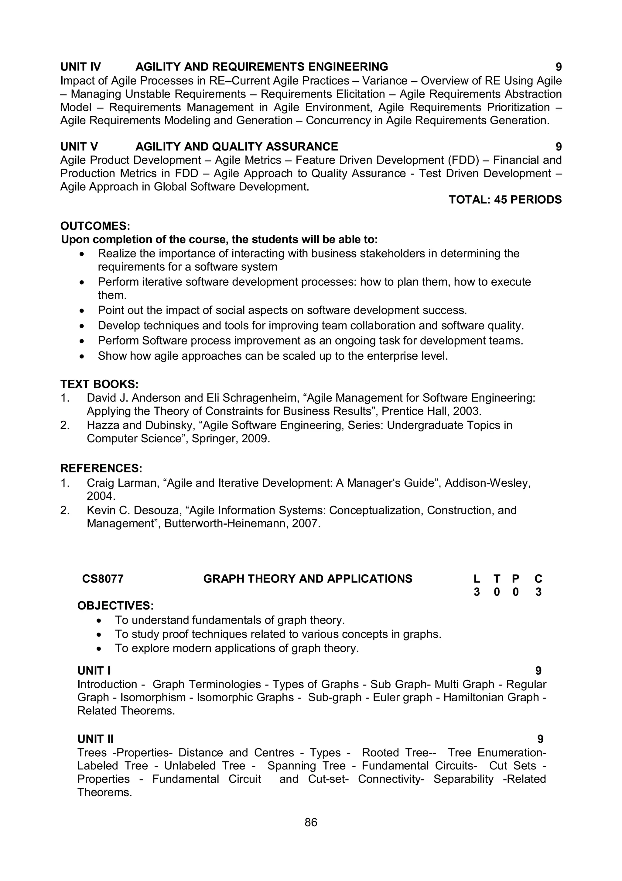 86
UNIT IV AGILITY AND REQUIREMENTS ENGINEERING 9
Impact of Agile Processes in RE–Current Agile Practices – Variance – Overview of RE Using Agile
– Managing Unstable Requirements – Requirements Elicitation – Agile Requirements Abstraction
Model – Requirements Management in Agile Environment, Agile Requirements Prioritization –
Agile Requirements Modeling and Generation – Concurrency in Agile Requirements Generation.
UNIT V AGILITY AND QUALITY ASSURANCE 9
Agile Product Development – Agile Metrics – Feature Driven Development (FDD) – Financial and
Production Metrics in FDD – Agile Approach to Quality Assurance - Test Driven Development –
Agile Approach in Global Software Development.
TOTAL: 45 PERIODS
OUTCOMES:
Upon completion of the course, the students will be able to:
 Realize the importance of interacting with business stakeholders in determining the
requirements for a software system
 Perform iterative software development processes: how to plan them, how to execute
them.
 Point out the impact of social aspects on software development success.
 Develop techniques and tools for improving team collaboration and software quality.
 Perform Software process improvement as an ongoing task for development teams.
 Show how agile approaches can be scaled up to the enterprise level.
TEXT BOOKS:
1. David J. Anderson and Eli Schragenheim, “Agile Management for Software Engineering:
Applying the Theory of Constraints for Business Results”, Prentice Hall, 2003.
2. Hazza and Dubinsky, “Agile Software Engineering, Series: Undergraduate Topics in
Computer Science”, Springer, 2009.
REFERENCES:
1. Craig Larman, “Agile and Iterative Development: A Manager‘s Guide”, Addison-Wesley,
2004.
2. Kevin C. Desouza, “Agile Information Systems: Conceptualization, Construction, and
Management”, Butterworth-Heinemann, 2007.
CS8077 GRAPH THEORY AND APPLICATIONS L T P C
3 0 0 3
OBJECTIVES:
 To understand fundamentals of graph theory.
 To study proof techniques related to various concepts in graphs.
 To explore modern applications of graph theory.
UNIT I 9
Introduction - Graph Terminologies - Types of Graphs - Sub Graph- Multi Graph - Regular
Graph - Isomorphism - Isomorphic Graphs - Sub-graph - Euler graph - Hamiltonian Graph -
Related Theorems.
UNIT II 9
Trees -Properties- Distance and Centres - Types - Rooted Tree-- Tree Enumeration-
Labeled Tree - Unlabeled Tree - Spanning Tree - Fundamental Circuits- Cut Sets -
Properties - Fundamental Circuit and Cut-set- Connectivity- Separability -Related
Theorems.
 
