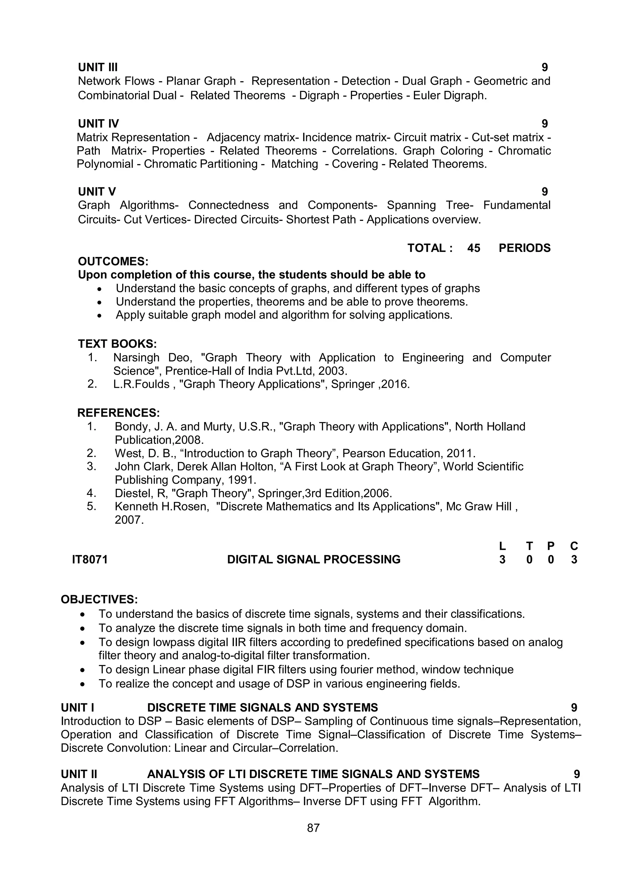 87
UNIT III 9
Network Flows - Planar Graph - Representation - Detection - Dual Graph - Geometric and
Combinatorial Dual - Related Theorems - Digraph - Properties - Euler Digraph.
UNIT IV 9
Matrix Representation - Adjacency matrix- Incidence matrix- Circuit matrix - Cut-set matrix -
Path Matrix- Properties - Related Theorems - Correlations. Graph Coloring - Chromatic
Polynomial - Chromatic Partitioning - Matching - Covering - Related Theorems.
UNIT V 9
Graph Algorithms- Connectedness and Components- Spanning Tree- Fundamental
Circuits- Cut Vertices- Directed Circuits- Shortest Path - Applications overview.
TOTAL : 45 PERIODS
OUTCOMES:
Upon completion of this course, the students should be able to
 Understand the basic concepts of graphs, and different types of graphs
 Understand the properties, theorems and be able to prove theorems.
 Apply suitable graph model and algorithm for solving applications.
TEXT BOOKS:
1. Narsingh Deo, "Graph Theory with Application to Engineering and Computer
Science", Prentice-Hall of India Pvt.Ltd, 2003.
2. L.R.Foulds , "Graph Theory Applications", Springer ,2016.
REFERENCES:
1. Bondy, J. A. and Murty, U.S.R., "Graph Theory with Applications", North Holland
Publication,2008.
2. West, D. B., “Introduction to Graph Theory”, Pearson Education, 2011.
3. John Clark, Derek Allan Holton, “A First Look at Graph Theory”, World Scientific
Publishing Company, 1991.
4. Diestel, R, "Graph Theory", Springer,3rd Edition,2006.
5. Kenneth H.Rosen, "Discrete Mathematics and Its Applications", Mc Graw Hill ,
2007.
IT8071 DIGITAL SIGNAL PROCESSING
L T P C
3 0 0 3
OBJECTIVES:
 To understand the basics of discrete time signals, systems and their classifications.
 To analyze the discrete time signals in both time and frequency domain.
 To design lowpass digital IIR filters according to predefined specifications based on analog
filter theory and analog-to-digital filter transformation.
 To design Linear phase digital FIR filters using fourier method, window technique
 To realize the concept and usage of DSP in various engineering fields.
UNIT I DISCRETE TIME SIGNALS AND SYSTEMS 9
Introduction to DSP – Basic elements of DSP– Sampling of Continuous time signals–Representation,
Operation and Classification of Discrete Time Signal–Classification of Discrete Time Systems–
Discrete Convolution: Linear and Circular–Correlation.
UNIT II ANALYSIS OF LTI DISCRETE TIME SIGNALS AND SYSTEMS 9
Analysis of LTI Discrete Time Systems using DFT–Properties of DFT–Inverse DFT– Analysis of LTI
Discrete Time Systems using FFT Algorithms– Inverse DFT using FFT Algorithm.
 