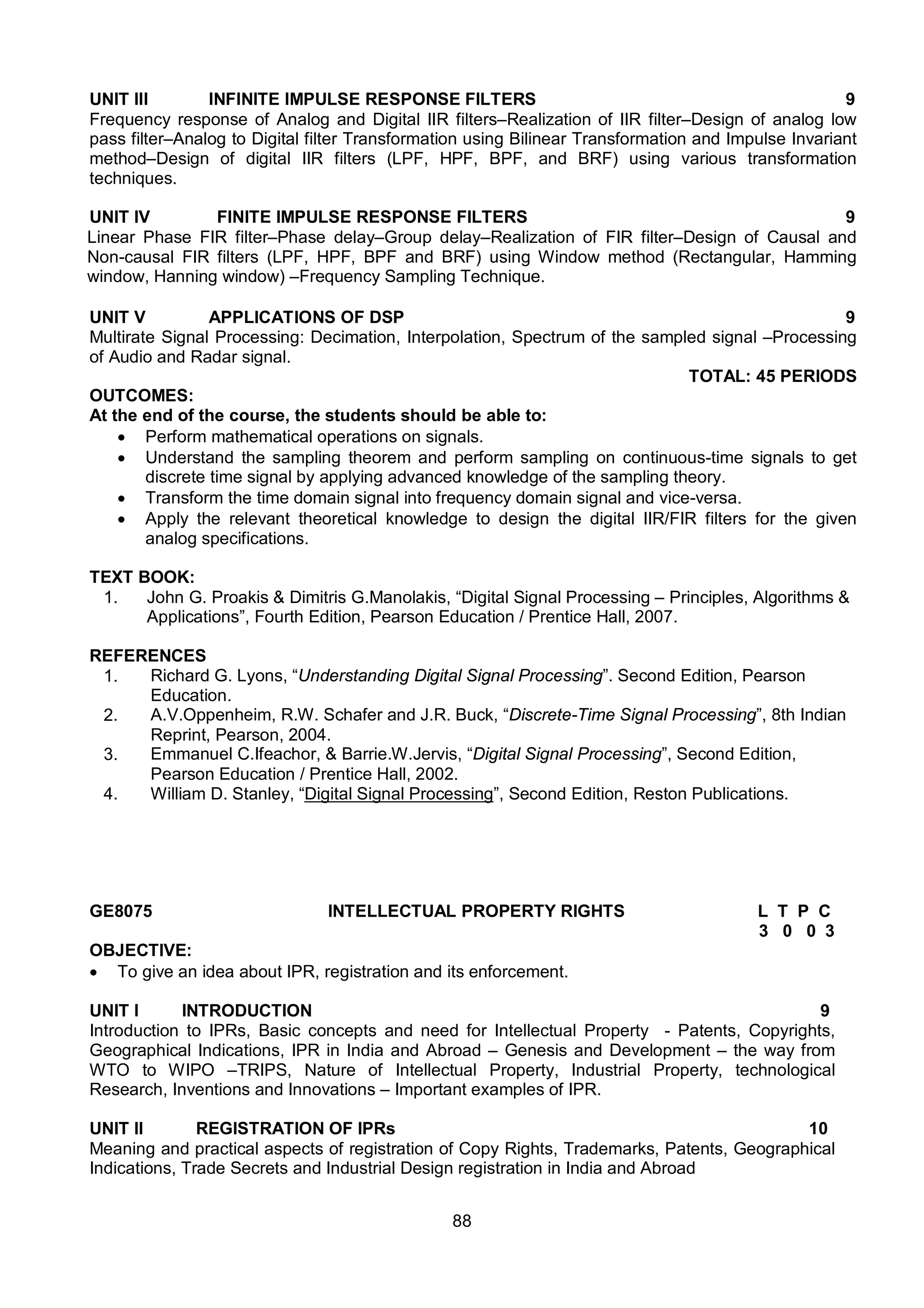 88
UNIT III INFINITE IMPULSE RESPONSE FILTERS 9
Frequency response of Analog and Digital IIR filters–Realization of IIR filter–Design of analog low
pass filter–Analog to Digital filter Transformation using Bilinear Transformation and Impulse Invariant
method–Design of digital IIR filters (LPF, HPF, BPF, and BRF) using various transformation
techniques.
UNIT IV FINITE IMPULSE RESPONSE FILTERS 9
Linear Phase FIR filter–Phase delay–Group delay–Realization of FIR filter–Design of Causal and
Non-causal FIR filters (LPF, HPF, BPF and BRF) using Window method (Rectangular, Hamming
window, Hanning window) –Frequency Sampling Technique.
UNIT V APPLICATIONS OF DSP 9
Multirate Signal Processing: Decimation, Interpolation, Spectrum of the sampled signal –Processing
of Audio and Radar signal.
TOTAL: 45 PERIODS
OUTCOMES:
At the end of the course, the students should be able to:
 Perform mathematical operations on signals.
 Understand the sampling theorem and perform sampling on continuous-time signals to get
discrete time signal by applying advanced knowledge of the sampling theory.
 Transform the time domain signal into frequency domain signal and vice-versa.
 Apply the relevant theoretical knowledge to design the digital IIR/FIR filters for the given
analog specifications.
TEXT BOOK:
1. John G. Proakis & Dimitris G.Manolakis, “Digital Signal Processing – Principles, Algorithms &
Applications”, Fourth Edition, Pearson Education / Prentice Hall, 2007.
REFERENCES
1. Richard G. Lyons, “Understanding Digital Signal Processing”. Second Edition, Pearson
Education.
2. A.V.Oppenheim, R.W. Schafer and J.R. Buck, “Discrete-Time Signal Processing”, 8th Indian
Reprint, Pearson, 2004.
3. Emmanuel C.Ifeachor, & Barrie.W.Jervis, “Digital Signal Processing”, Second Edition,
Pearson Education / Prentice Hall, 2002.
4. William D. Stanley, “Digital Signal Processing”, Second Edition, Reston Publications.
GE8075 INTELLECTUAL PROPERTY RIGHTS L T P C
3 0 0 3
OBJECTIVE:
 To give an idea about IPR, registration and its enforcement.
UNIT I INTRODUCTION 9
Introduction to IPRs, Basic concepts and need for Intellectual Property - Patents, Copyrights,
Geographical Indications, IPR in India and Abroad – Genesis and Development – the way from
WTO to WIPO –TRIPS, Nature of Intellectual Property, Industrial Property, technological
Research, Inventions and Innovations – Important examples of IPR.
UNIT II REGISTRATION OF IPRs 10
Meaning and practical aspects of registration of Copy Rights, Trademarks, Patents, Geographical
Indications, Trade Secrets and Industrial Design registration in India and Abroad
 