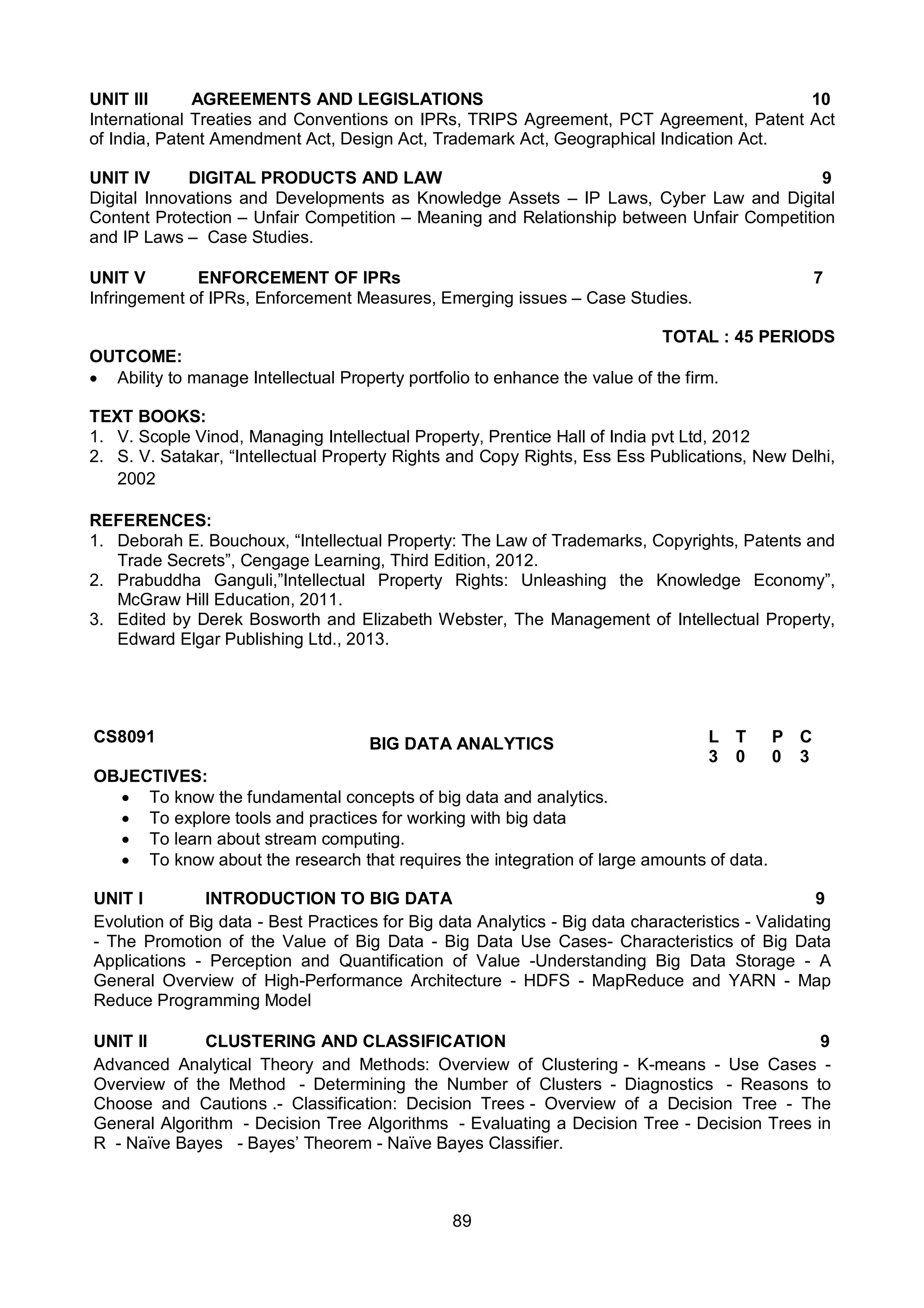 89
UNIT III AGREEMENTS AND LEGISLATIONS 10
International Treaties and Conventions on IPRs, TRIPS Agreement, PCT Agreement, Patent Act
of India, Patent Amendment Act, Design Act, Trademark Act, Geographical Indication Act.
UNIT IV DIGITAL PRODUCTS AND LAW 9
Digital Innovations and Developments as Knowledge Assets – IP Laws, Cyber Law and Digital
Content Protection – Unfair Competition – Meaning and Relationship between Unfair Competition
and IP Laws – Case Studies.
UNIT V ENFORCEMENT OF IPRs 7
Infringement of IPRs, Enforcement Measures, Emerging issues – Case Studies.
TOTAL : 45 PERIODS
OUTCOME:
 Ability to manage Intellectual Property portfolio to enhance the value of the firm.
TEXT BOOKS:
1. V. Scople Vinod, Managing Intellectual Property, Prentice Hall of India pvt Ltd, 2012
2. S. V. Satakar, “Intellectual Property Rights and Copy Rights, Ess Ess Publications, New Delhi,
2002
REFERENCES:
1. Deborah E. Bouchoux, “Intellectual Property: The Law of Trademarks, Copyrights, Patents and
Trade Secrets”, Cengage Learning, Third Edition, 2012.
2. Prabuddha Ganguli,”Intellectual Property Rights: Unleashing the Knowledge Economy”,
McGraw Hill Education, 2011.
3. Edited by Derek Bosworth and Elizabeth Webster, The Management of Intellectual Property,
Edward Elgar Publishing Ltd., 2013.
CS8091 BIG DATA ANALYTICS L T P C
3 0 0 3
OBJECTIVES:
 To know the fundamental concepts of big data and analytics.
 To explore tools and practices for working with big data
 To learn about stream computing.
 To know about the research that requires the integration of large amounts of data.
UNIT I INTRODUCTION TO BIG DATA 9
Evolution of Big data - Best Practices for Big data Analytics - Big data characteristics - Validating
- The Promotion of the Value of Big Data - Big Data Use Cases- Characteristics of Big Data
Applications - Perception and Quantification of Value -Understanding Big Data Storage - A
General Overview of High-Performance Architecture - HDFS - MapReduce and YARN - Map
Reduce Programming Model
UNIT II CLUSTERING AND CLASSIFICATION 9
Advanced Analytical Theory and Methods: Overview of Clustering - K-means - Use Cases -
Overview of the Method - Determining the Number of Clusters - Diagnostics - Reasons to
Choose and Cautions .- Classification: Decision Trees - Overview of a Decision Tree - The
General Algorithm - Decision Tree Algorithms - Evaluating a Decision Tree - Decision Trees in
R - Naïve Bayes - Bayes’ Theorem - Naïve Bayes Classifier.
 