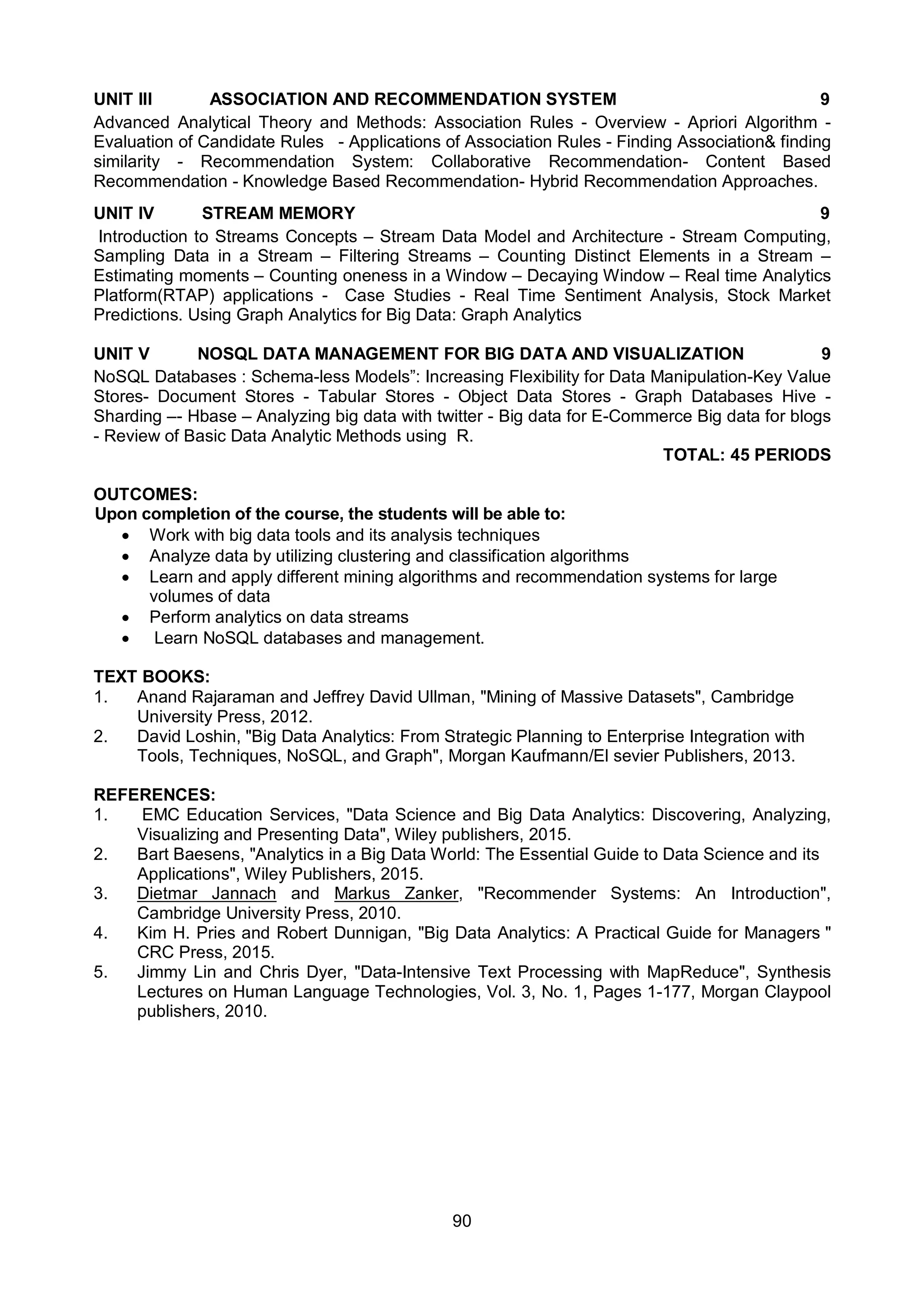 90
UNIT III ASSOCIATION AND RECOMMENDATION SYSTEM 9
Advanced Analytical Theory and Methods: Association Rules - Overview - Apriori Algorithm -
Evaluation of Candidate Rules - Applications of Association Rules - Finding Association& finding
similarity - Recommendation System: Collaborative Recommendation- Content Based
Recommendation - Knowledge Based Recommendation- Hybrid Recommendation Approaches.
UNIT IV STREAM MEMORY 9
Introduction to Streams Concepts – Stream Data Model and Architecture - Stream Computing,
Sampling Data in a Stream – Filtering Streams – Counting Distinct Elements in a Stream –
Estimating moments – Counting oneness in a Window – Decaying Window – Real time Analytics
Platform(RTAP) applications - Case Studies - Real Time Sentiment Analysis, Stock Market
Predictions. Using Graph Analytics for Big Data: Graph Analytics
UNIT V NOSQL DATA MANAGEMENT FOR BIG DATA AND VISUALIZATION 9
NoSQL Databases : Schema-less Models”: Increasing Flexibility for Data Manipulation-Key Value
Stores- Document Stores - Tabular Stores - Object Data Stores - Graph Databases Hive -
Sharding –- Hbase – Analyzing big data with twitter - Big data for E-Commerce Big data for blogs
- Review of Basic Data Analytic Methods using R.
TOTAL: 45 PERIODS
OUTCOMES:
Upon completion of the course, the students will be able to:
 Work with big data tools and its analysis techniques
 Analyze data by utilizing clustering and classification algorithms
 Learn and apply different mining algorithms and recommendation systems for large
volumes of data
 Perform analytics on data streams
 Learn NoSQL databases and management.
TEXT BOOKS:
1. Anand Rajaraman and Jeffrey David Ullman, "Mining of Massive Datasets", Cambridge
University Press, 2012.
2. David Loshin, "Big Data Analytics: From Strategic Planning to Enterprise Integration with
Tools, Techniques, NoSQL, and Graph", Morgan Kaufmann/El sevier Publishers, 2013.
REFERENCES:
1. EMC Education Services, "Data Science and Big Data Analytics: Discovering, Analyzing,
Visualizing and Presenting Data", Wiley publishers, 2015.
2. Bart Baesens, "Analytics in a Big Data World: The Essential Guide to Data Science and its
Applications", Wiley Publishers, 2015.
3. Dietmar Jannach and Markus Zanker, "Recommender Systems: An Introduction",
Cambridge University Press, 2010.
4. Kim H. Pries and Robert Dunnigan, "Big Data Analytics: A Practical Guide for Managers "
CRC Press, 2015.
5. Jimmy Lin and Chris Dyer, "Data-Intensive Text Processing with MapReduce", Synthesis
Lectures on Human Language Technologies, Vol. 3, No. 1, Pages 1-177, Morgan Claypool
publishers, 2010.
 