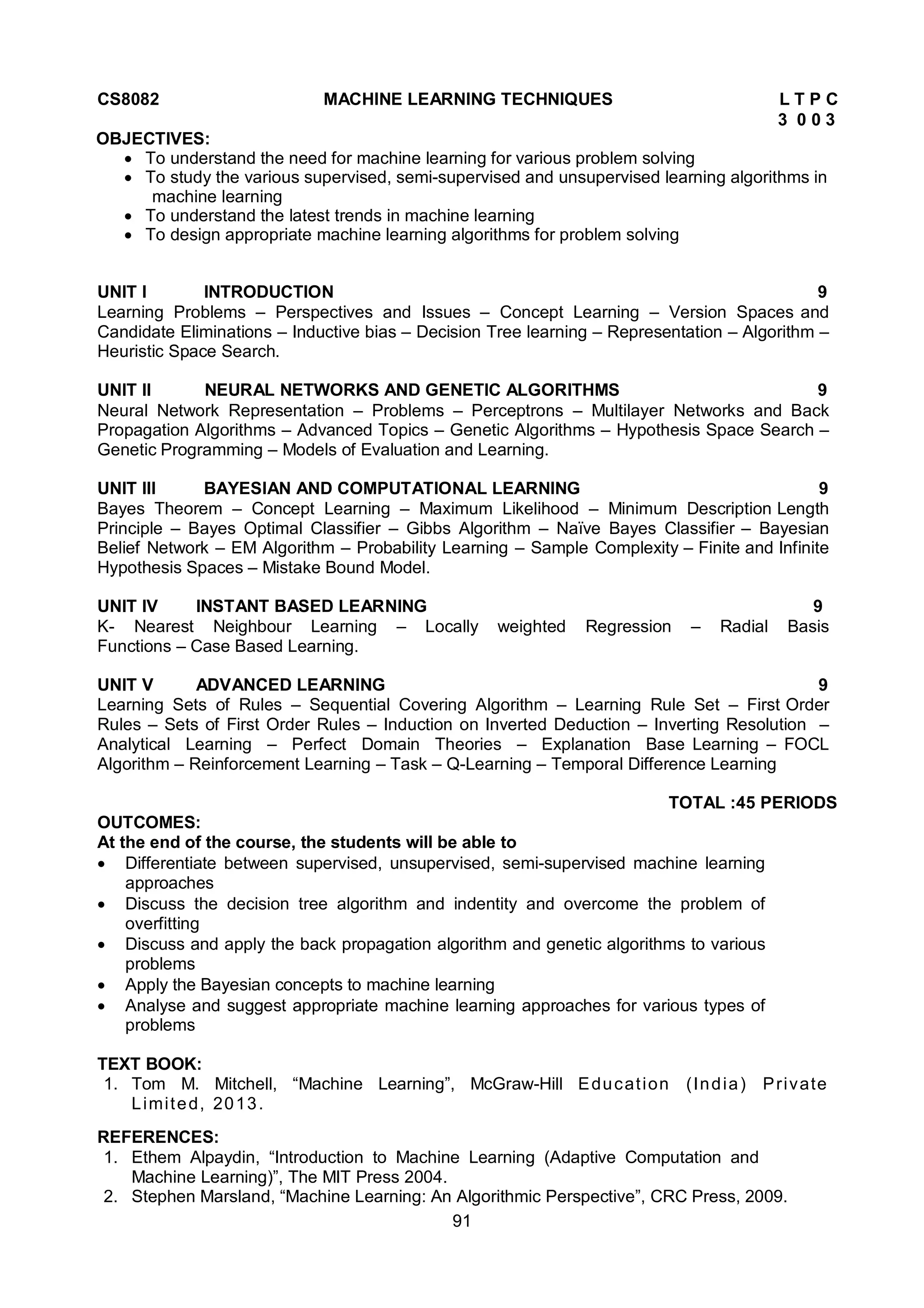 91
CS8082 MACHINE LEARNING TECHNIQUES L T P C
3 0 0 3
OBJECTIVES:
 To understand the need for machine learning for various problem solving
 To study the various supervised, semi-supervised and unsupervised learning algorithms in
machine learning
 To understand the latest trends in machine learning
 To design appropriate machine learning algorithms for problem solving
UNIT I INTRODUCTION 9
Learning Problems – Perspectives and Issues – Concept Learning – Version Spaces and
Candidate Eliminations – Inductive bias – Decision Tree learning – Representation – Algorithm –
Heuristic Space Search.
UNIT II NEURAL NETWORKS AND GENETIC ALGORITHMS 9
Neural Network Representation – Problems – Perceptrons – Multilayer Networks and Back
Propagation Algorithms – Advanced Topics – Genetic Algorithms – Hypothesis Space Search –
Genetic Programming – Models of Evaluation and Learning.
UNIT III BAYESIAN AND COMPUTATIONAL LEARNING 9
Bayes Theorem – Concept Learning – Maximum Likelihood – Minimum Description Length
Principle – Bayes Optimal Classifier – Gibbs Algorithm – Naïve Bayes Classifier – Bayesian
Belief Network – EM Algorithm – Probability Learning – Sample Complexity – Finite and Infinite
Hypothesis Spaces – Mistake Bound Model.
UNIT IV INSTANT BASED LEARNING 9
K- Nearest Neighbour Learning – Locally weighted Regression – Radial Basis
Functions – Case Based Learning.
UNIT V ADVANCED LEARNING 9
Learning Sets of Rules – Sequential Covering Algorithm – Learning Rule Set – First Order
Rules – Sets of First Order Rules – Induction on Inverted Deduction – Inverting Resolution –
Analytical Learning – Perfect Domain Theories – Explanation Base Learning – FOCL
Algorithm – Reinforcement Learning – Task – Q-Learning – Temporal Difference Learning
TOTAL :45 PERIODS
OUTCOMES:
At the end of the course, the students will be able to
 Differentiate between supervised, unsupervised, semi-supervised machine learning
approaches
 Discuss the decision tree algorithm and indentity and overcome the problem of
overfitting
 Discuss and apply the back propagation algorithm and genetic algorithms to various
problems
 Apply the Bayesian concepts to machine learning
 Analyse and suggest appropriate machine learning approaches for various types of
problems
TEXT BOOK:
1. Tom M. Mitchell, “Machine Learning”, McGraw-Hill Education (India) Private
Limited, 2013.
REFERENCES:
1. Ethem Alpaydin, “Introduction to Machine Learning (Adaptive Computation and
Machine Learning)”, The MIT Press 2004.
2. Stephen Marsland, “Machine Learning: An Algorithmic Perspective”, CRC Press, 2009.
 