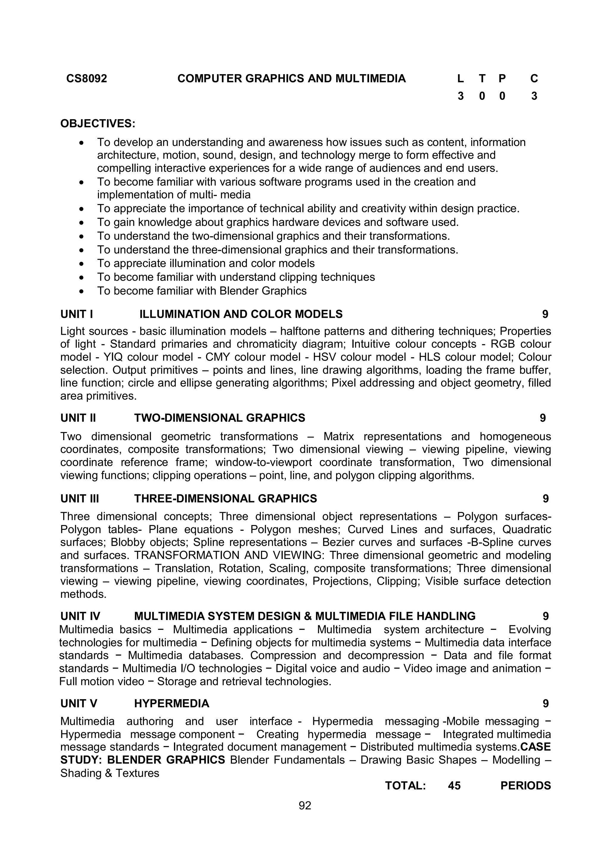 92
CS8092 COMPUTER GRAPHICS AND MULTIMEDIA L T P C
3 0 0 3
OBJECTIVES:
 To develop an understanding and awareness how issues such as content, information
architecture, motion, sound, design, and technology merge to form effective and
compelling interactive experiences for a wide range of audiences and end users.
 To become familiar with various software programs used in the creation and
implementation of multi- media
 To appreciate the importance of technical ability and creativity within design practice.
 To gain knowledge about graphics hardware devices and software used.
 To understand the two-dimensional graphics and their transformations.
 To understand the three-dimensional graphics and their transformations.
 To appreciate illumination and color models
 To become familiar with understand clipping techniques
 To become familiar with Blender Graphics
UNIT I ILLUMINATION AND COLOR MODELS 9
Light sources - basic illumination models – halftone patterns and dithering techniques; Properties
of light - Standard primaries and chromaticity diagram; Intuitive colour concepts - RGB colour
model - YIQ colour model - CMY colour model - HSV colour model - HLS colour model; Colour
selection. Output primitives – points and lines, line drawing algorithms, loading the frame buffer,
line function; circle and ellipse generating algorithms; Pixel addressing and object geometry, filled
area primitives.
UNIT II TWO-DIMENSIONAL GRAPHICS 9
Two dimensional geometric transformations – Matrix representations and homogeneous
coordinates, composite transformations; Two dimensional viewing – viewing pipeline, viewing
coordinate reference frame; window-to-viewport coordinate transformation, Two dimensional
viewing functions; clipping operations – point, line, and polygon clipping algorithms.
UNIT III THREE-DIMENSIONAL GRAPHICS 9
Three dimensional concepts; Three dimensional object representations – Polygon surfaces-
Polygon tables- Plane equations - Polygon meshes; Curved Lines and surfaces, Quadratic
surfaces; Blobby objects; Spline representations – Bezier curves and surfaces -B-Spline curves
and surfaces. TRANSFORMATION AND VIEWING: Three dimensional geometric and modeling
transformations – Translation, Rotation, Scaling, composite transformations; Three dimensional
viewing – viewing pipeline, viewing coordinates, Projections, Clipping; Visible surface detection
methods.
UNIT IV MULTIMEDIA SYSTEM DESIGN & MULTIMEDIA FILE HANDLING 9
Multimedia basics − Multimedia applications − Multimedia system architecture − Evolving
technologies for multimedia − Defining objects for multimedia systems − Multimedia data interface
standards − Multimedia databases. Compression and decompression − Data and file format
standards − Multimedia I/O technologies − Digital voice and audio − Video image and animation −
Full motion video − Storage and retrieval technologies.
UNIT V HYPERMEDIA 9
Multimedia authoring and user interface - Hypermedia messaging -Mobile messaging −
Hypermedia message component − Creating hypermedia message − Integrated multimedia
message standards − Integrated document management − Distributed multimedia systems.CASE
STUDY: BLENDER GRAPHICS Blender Fundamentals – Drawing Basic Shapes – Modelling –
Shading & Textures
TOTAL: 45 PERIODS
 