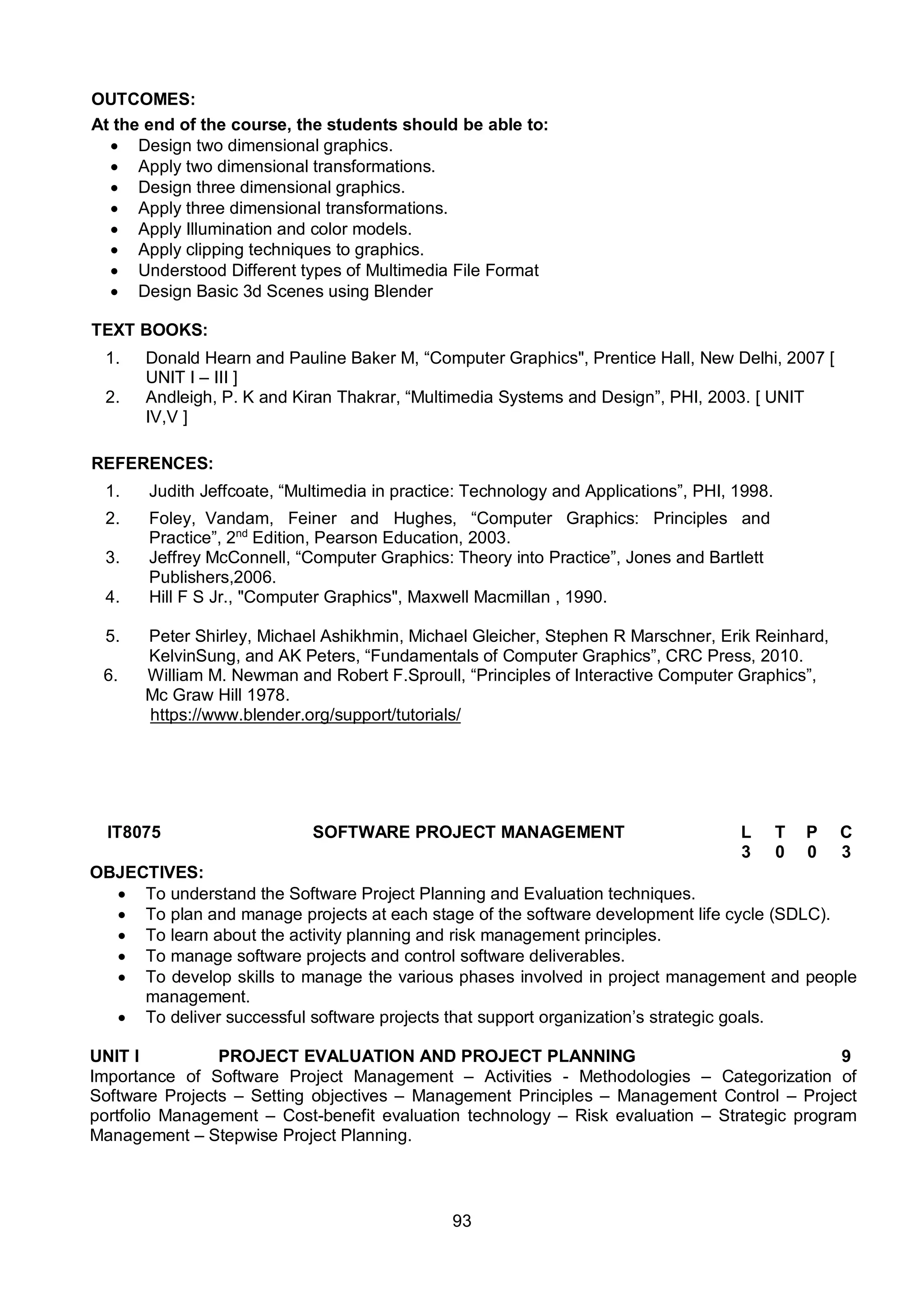 93
OUTCOMES:
At the end of the course, the students should be able to:
 Design two dimensional graphics.
 Apply two dimensional transformations.
 Design three dimensional graphics.
 Apply three dimensional transformations.
 Apply Illumination and color models.
 Apply clipping techniques to graphics.
 Understood Different types of Multimedia File Format
 Design Basic 3d Scenes using Blender
TEXT BOOKS:
1. Donald Hearn and Pauline Baker M, “Computer Graphics", Prentice Hall, New Delhi, 2007 [
UNIT I – III ]
2. Andleigh, P. K and Kiran Thakrar, “Multimedia Systems and Design”, PHI, 2003. [ UNIT
IV,V ]
REFERENCES:
1. Judith Jeffcoate, “Multimedia in practice: Technology and Applications”, PHI, 1998.
2. Foley, Vandam, Feiner and Hughes, “Computer Graphics: Principles and
Practice”, 2nd
Edition, Pearson Education, 2003.
3. Jeffrey McConnell, “Computer Graphics: Theory into Practice”, Jones and Bartlett
Publishers,2006.
4. Hill F S Jr., "Computer Graphics", Maxwell Macmillan , 1990.
5. Peter Shirley, Michael Ashikhmin, Michael Gleicher, Stephen R Marschner, Erik Reinhard,
KelvinSung, and AK Peters, “Fundamentals of Computer Graphics”, CRC Press, 2010.
6. William M. Newman and Robert F.Sproull, “Principles of Interactive Computer Graphics”,
Mc Graw Hill 1978.
https://www.blender.org/support/tutorials/
IT8075 SOFTWARE PROJECT MANAGEMENT L T P C
3 0 0 3
OBJECTIVES:
 To understand the Software Project Planning and Evaluation techniques.
 To plan and manage projects at each stage of the software development life cycle (SDLC).
 To learn about the activity planning and risk management principles.
 To manage software projects and control software deliverables.
 To develop skills to manage the various phases involved in project management and people
management.
 To deliver successful software projects that support organization’s strategic goals.
UNIT I PROJECT EVALUATION AND PROJECT PLANNING 9
Importance of Software Project Management – Activities - Methodologies – Categorization of
Software Projects – Setting objectives – Management Principles – Management Control – Project
portfolio Management – Cost-benefit evaluation technology – Risk evaluation – Strategic program
Management – Stepwise Project Planning.
 