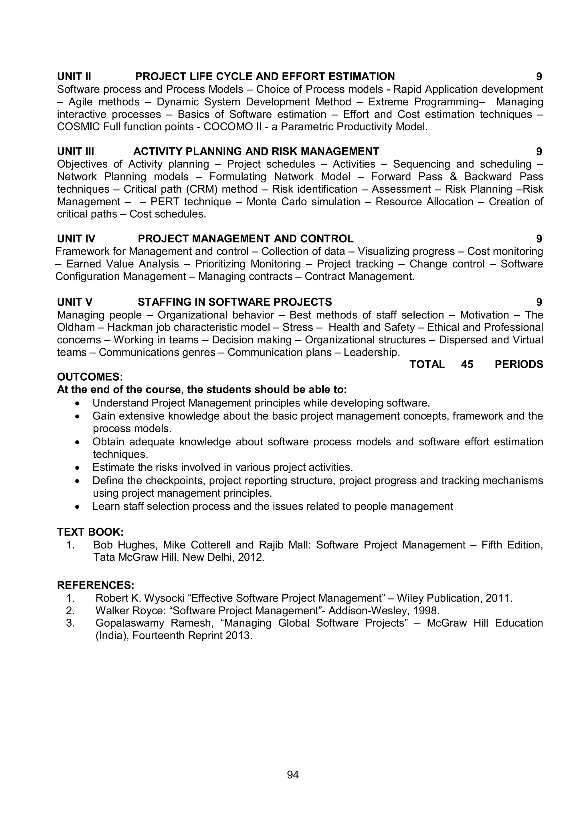 94
UNIT II PROJECT LIFE CYCLE AND EFFORT ESTIMATION 9
Software process and Process Models – Choice of Process models - Rapid Application development
– Agile methods – Dynamic System Development Method – Extreme Programming– Managing
interactive processes – Basics of Software estimation – Effort and Cost estimation techniques –
COSMIC Full function points - COCOMO II - a Parametric Productivity Model.
UNIT III ACTIVITY PLANNING AND RISK MANAGEMENT 9
Objectives of Activity planning – Project schedules – Activities – Sequencing and scheduling –
Network Planning models – Formulating Network Model – Forward Pass & Backward Pass
techniques – Critical path (CRM) method – Risk identification – Assessment – Risk Planning –Risk
Management – – PERT technique – Monte Carlo simulation – Resource Allocation – Creation of
critical paths – Cost schedules.
UNIT IV PROJECT MANAGEMENT AND CONTROL 9
Framework for Management and control – Collection of data – Visualizing progress – Cost monitoring
– Earned Value Analysis – Prioritizing Monitoring – Project tracking – Change control – Software
Configuration Management – Managing contracts – Contract Management.
UNIT V STAFFING IN SOFTWARE PROJECTS 9
Managing people – Organizational behavior – Best methods of staff selection – Motivation – The
Oldham – Hackman job characteristic model – Stress – Health and Safety – Ethical and Professional
concerns – Working in teams – Decision making – Organizational structures – Dispersed and Virtual
teams – Communications genres – Communication plans – Leadership.
TOTAL 45 PERIODS
OUTCOMES:
At the end of the course, the students should be able to:
 Understand Project Management principles while developing software.
 Gain extensive knowledge about the basic project management concepts, framework and the
process models.
 Obtain adequate knowledge about software process models and software effort estimation
techniques.
 Estimate the risks involved in various project activities.
 Define the checkpoints, project reporting structure, project progress and tracking mechanisms
using project management principles.
 Learn staff selection process and the issues related to people management
TEXT BOOK:
1. Bob Hughes, Mike Cotterell and Rajib Mall: Software Project Management – Fifth Edition,
Tata McGraw Hill, New Delhi, 2012.
REFERENCES:
1. Robert K. Wysocki “Effective Software Project Management” – Wiley Publication, 2011.
2. Walker Royce: “Software Project Management”- Addison-Wesley, 1998.
3. Gopalaswamy Ramesh, “Managing Global Software Projects” – McGraw Hill Education
(India), Fourteenth Reprint 2013.
 