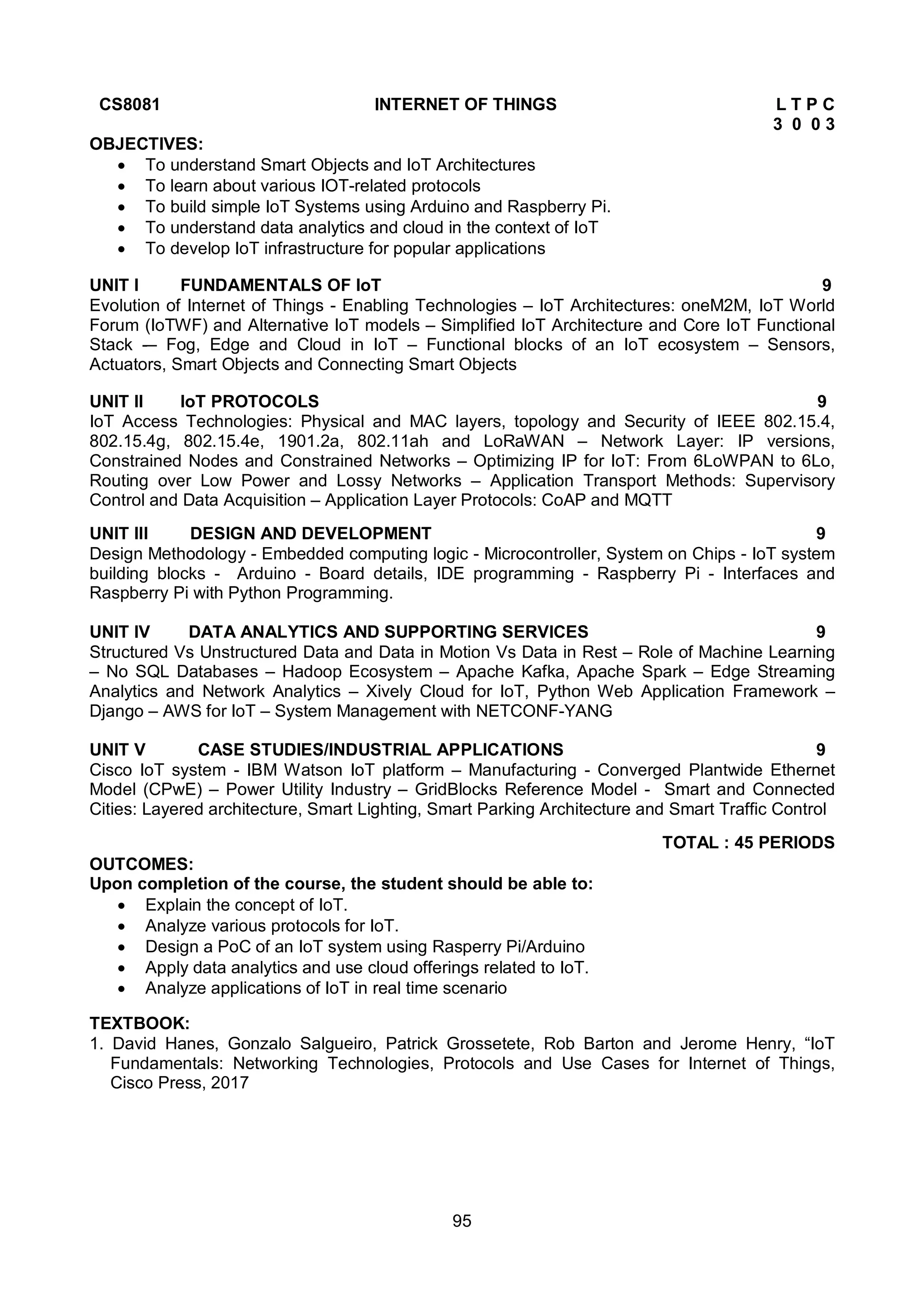 95
CS8081 INTERNET OF THINGS L T P C
3 0 0 3
OBJECTIVES:
 To understand Smart Objects and IoT Architectures
 To learn about various IOT-related protocols
 To build simple IoT Systems using Arduino and Raspberry Pi.
 To understand data analytics and cloud in the context of IoT
 To develop IoT infrastructure for popular applications
UNIT I FUNDAMENTALS OF IoT 9
Evolution of Internet of Things - Enabling Technologies – IoT Architectures: oneM2M, IoT World
Forum (IoTWF) and Alternative IoT models – Simplified IoT Architecture and Core IoT Functional
Stack -– Fog, Edge and Cloud in IoT – Functional blocks of an IoT ecosystem – Sensors,
Actuators, Smart Objects and Connecting Smart Objects
UNIT II IoT PROTOCOLS 9
IoT Access Technologies: Physical and MAC layers, topology and Security of IEEE 802.15.4,
802.15.4g, 802.15.4e, 1901.2a, 802.11ah and LoRaWAN – Network Layer: IP versions,
Constrained Nodes and Constrained Networks – Optimizing IP for IoT: From 6LoWPAN to 6Lo,
Routing over Low Power and Lossy Networks – Application Transport Methods: Supervisory
Control and Data Acquisition – Application Layer Protocols: CoAP and MQTT
UNIT III DESIGN AND DEVELOPMENT 9
Design Methodology - Embedded computing logic - Microcontroller, System on Chips - IoT system
building blocks - Arduino - Board details, IDE programming - Raspberry Pi - Interfaces and
Raspberry Pi with Python Programming.
UNIT IV DATA ANALYTICS AND SUPPORTING SERVICES 9
Structured Vs Unstructured Data and Data in Motion Vs Data in Rest – Role of Machine Learning
– No SQL Databases – Hadoop Ecosystem – Apache Kafka, Apache Spark – Edge Streaming
Analytics and Network Analytics – Xively Cloud for IoT, Python Web Application Framework –
Django – AWS for IoT – System Management with NETCONF-YANG
UNIT V CASE STUDIES/INDUSTRIAL APPLICATIONS 9
Cisco IoT system - IBM Watson IoT platform – Manufacturing - Converged Plantwide Ethernet
Model (CPwE) – Power Utility Industry – GridBlocks Reference Model - Smart and Connected
Cities: Layered architecture, Smart Lighting, Smart Parking Architecture and Smart Traffic Control
TOTAL : 45 PERIODS
OUTCOMES:
Upon completion of the course, the student should be able to:
 Explain the concept of IoT.
 Analyze various protocols for IoT.
 Design a PoC of an IoT system using Rasperry Pi/Arduino
 Apply data analytics and use cloud offerings related to IoT.
 Analyze applications of IoT in real time scenario
TEXTBOOK:
1. David Hanes, Gonzalo Salgueiro, Patrick Grossetete, Rob Barton and Jerome Henry, “IoT
Fundamentals: Networking Technologies, Protocols and Use Cases for Internet of Things,
Cisco Press, 2017
 