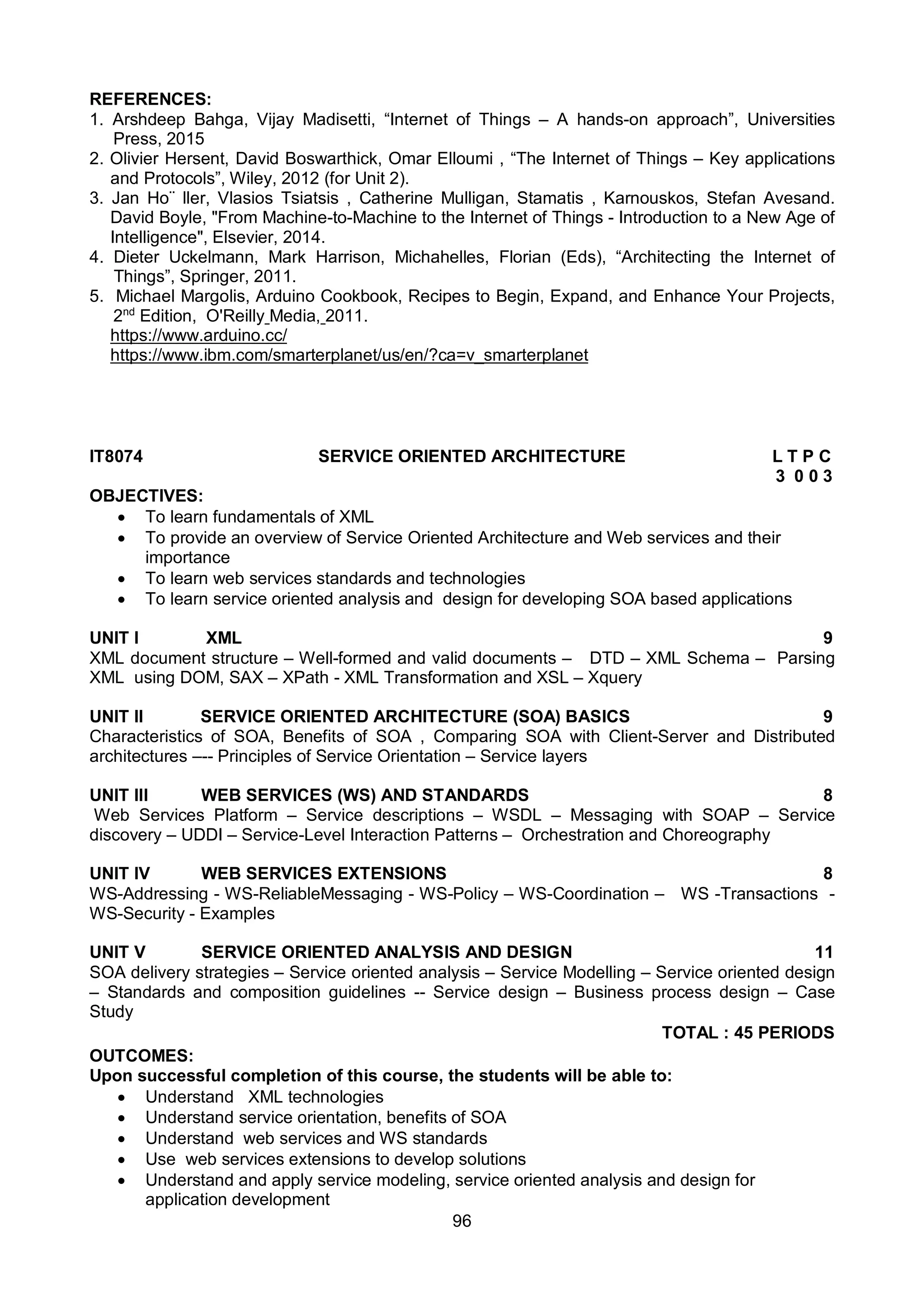 96
REFERENCES:
1. Arshdeep Bahga, Vijay Madisetti, “Internet of Things – A hands-on approach”, Universities
Press, 2015
2. Olivier Hersent, David Boswarthick, Omar Elloumi , “The Internet of Things – Key applications
and Protocols”, Wiley, 2012 (for Unit 2).
3. Jan Ho¨ ller, Vlasios Tsiatsis , Catherine Mulligan, Stamatis , Karnouskos, Stefan Avesand.
David Boyle, "From Machine-to-Machine to the Internet of Things - Introduction to a New Age of
Intelligence", Elsevier, 2014.
4. Dieter Uckelmann, Mark Harrison, Michahelles, Florian (Eds), “Architecting the Internet of
Things”, Springer, 2011.
5. Michael Margolis, Arduino Cookbook, Recipes to Begin, Expand, and Enhance Your Projects,
2nd
Edition, O'Reilly Media, 2011.
https://www.arduino.cc/
https://www.ibm.com/smarterplanet/us/en/?ca=v_smarterplanet
IT8074 SERVICE ORIENTED ARCHITECTURE L T P C
3 0 0 3
OBJECTIVES:
 To learn fundamentals of XML
 To provide an overview of Service Oriented Architecture and Web services and their
importance
 To learn web services standards and technologies
 To learn service oriented analysis and design for developing SOA based applications
UNIT I XML 9
XML document structure – Well-formed and valid documents – DTD – XML Schema – Parsing
XML using DOM, SAX – XPath - XML Transformation and XSL – Xquery
UNIT II SERVICE ORIENTED ARCHITECTURE (SOA) BASICS 9
Characteristics of SOA, Benefits of SOA , Comparing SOA with Client-Server and Distributed
architectures –-- Principles of Service Orientation – Service layers
UNIT III WEB SERVICES (WS) AND STANDARDS 8
Web Services Platform – Service descriptions – WSDL – Messaging with SOAP – Service
discovery – UDDI – Service-Level Interaction Patterns – Orchestration and Choreography
UNIT IV WEB SERVICES EXTENSIONS 8
WS-Addressing - WS-ReliableMessaging - WS-Policy – WS-Coordination – WS -Transactions -
WS-Security - Examples
UNIT V SERVICE ORIENTED ANALYSIS AND DESIGN 11
SOA delivery strategies – Service oriented analysis – Service Modelling – Service oriented design
– Standards and composition guidelines -- Service design – Business process design – Case
Study
TOTAL : 45 PERIODS
OUTCOMES:
Upon successful completion of this course, the students will be able to:
 Understand XML technologies
 Understand service orientation, benefits of SOA
 Understand web services and WS standards
 Use web services extensions to develop solutions
 Understand and apply service modeling, service oriented analysis and design for
application development
 