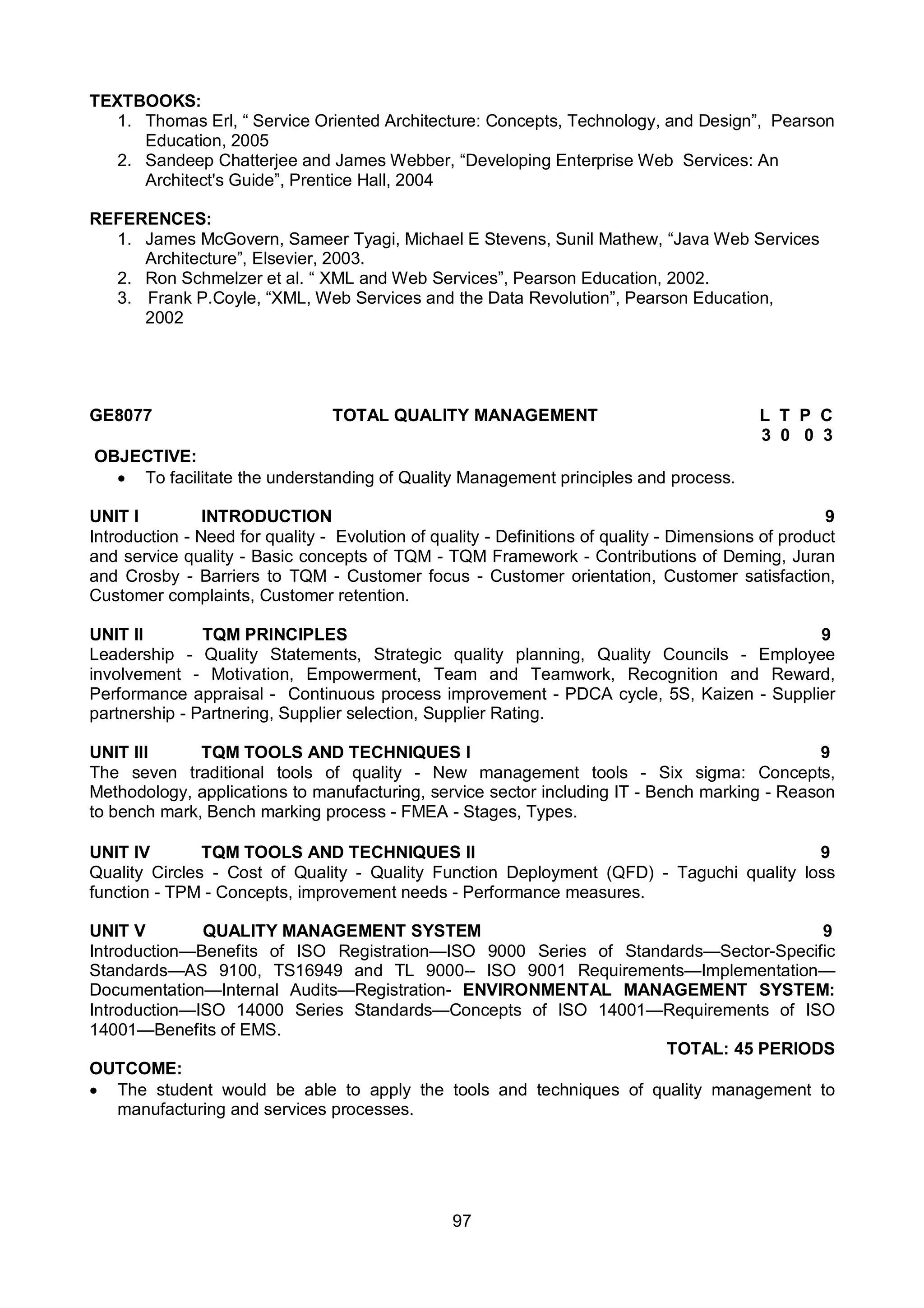 97
TEXTBOOKS:
1. Thomas Erl, “ Service Oriented Architecture: Concepts, Technology, and Design”, Pearson
Education, 2005
2. Sandeep Chatterjee and James Webber, “Developing Enterprise Web Services: An
Architect's Guide”, Prentice Hall, 2004
REFERENCES:
1. James McGovern, Sameer Tyagi, Michael E Stevens, Sunil Mathew, “Java Web Services
Architecture”, Elsevier, 2003.
2. Ron Schmelzer et al. “ XML and Web Services”, Pearson Education, 2002.
3. Frank P.Coyle, “XML, Web Services and the Data Revolution”, Pearson Education,
2002
GE8077 TOTAL QUALITY MANAGEMENT L T P C
3 0 0 3
OBJECTIVE:
 To facilitate the understanding of Quality Management principles and process.
UNIT I INTRODUCTION 9
Introduction - Need for quality - Evolution of quality - Definitions of quality - Dimensions of product
and service quality - Basic concepts of TQM - TQM Framework - Contributions of Deming, Juran
and Crosby - Barriers to TQM - Customer focus - Customer orientation, Customer satisfaction,
Customer complaints, Customer retention.
UNIT II TQM PRINCIPLES 9
Leadership - Quality Statements, Strategic quality planning, Quality Councils - Employee
involvement - Motivation, Empowerment, Team and Teamwork, Recognition and Reward,
Performance appraisal - Continuous process improvement - PDCA cycle, 5S, Kaizen - Supplier
partnership - Partnering, Supplier selection, Supplier Rating.
UNIT III TQM TOOLS AND TECHNIQUES I 9
The seven traditional tools of quality - New management tools - Six sigma: Concepts,
Methodology, applications to manufacturing, service sector including IT - Bench marking - Reason
to bench mark, Bench marking process - FMEA - Stages, Types.
UNIT IV TQM TOOLS AND TECHNIQUES II 9
Quality Circles - Cost of Quality - Quality Function Deployment (QFD) - Taguchi quality loss
function - TPM - Concepts, improvement needs - Performance measures.
UNIT V QUALITY MANAGEMENT SYSTEM 9
Introduction—Benefits of ISO Registration—ISO 9000 Series of Standards—Sector-Specific
Standards—AS 9100, TS16949 and TL 9000-- ISO 9001 Requirements—Implementation—
Documentation—Internal Audits—Registration- ENVIRONMENTAL MANAGEMENT SYSTEM:
Introduction—ISO 14000 Series Standards—Concepts of ISO 14001—Requirements of ISO
14001—Benefits of EMS.
TOTAL: 45 PERIODS
OUTCOME:
 The student would be able to apply the tools and techniques of quality management to
manufacturing and services processes.
 