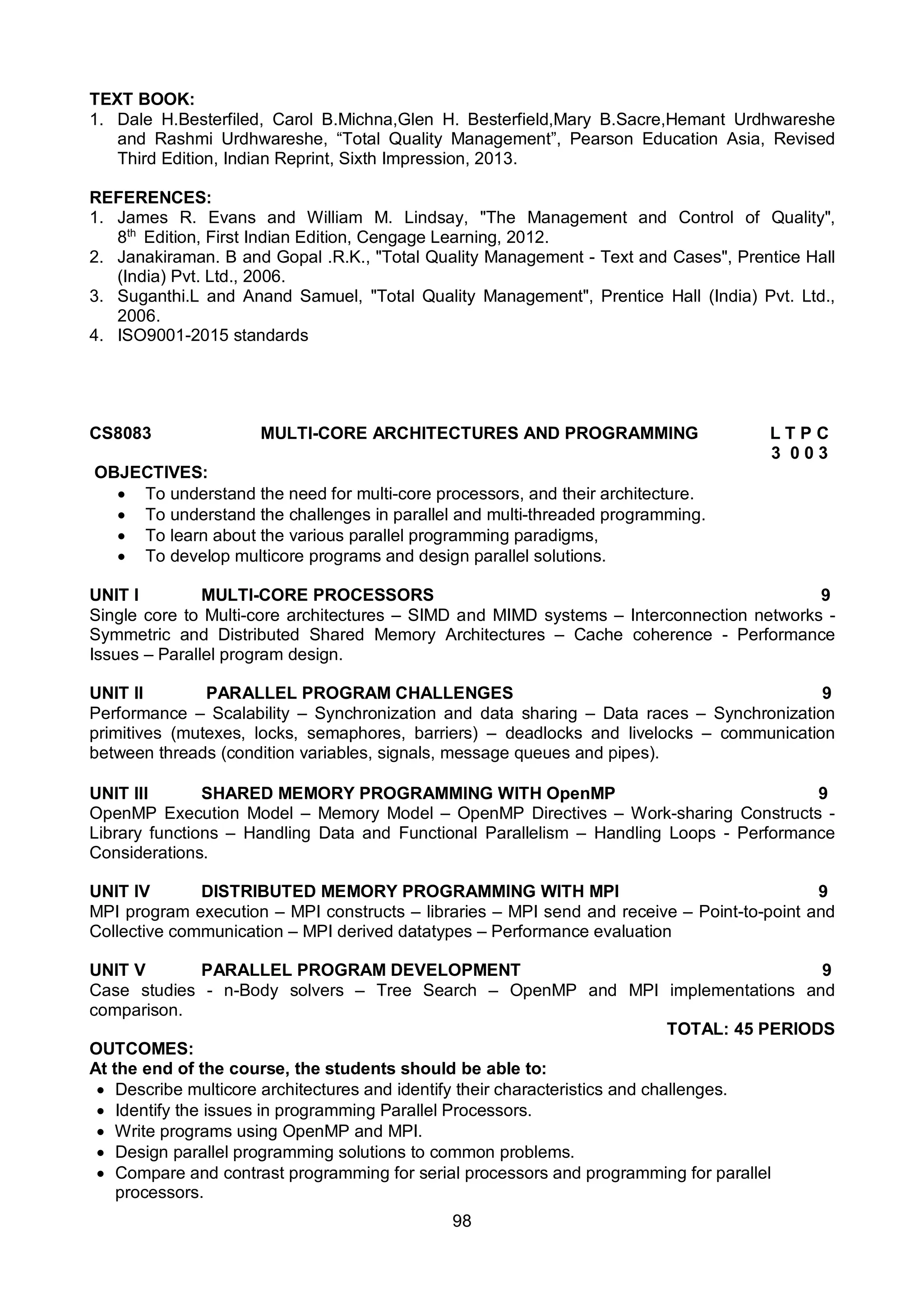 98
TEXT BOOK:
1. Dale H.Besterfiled, Carol B.Michna,Glen H. Besterfield,Mary B.Sacre,Hemant Urdhwareshe
and Rashmi Urdhwareshe, “Total Quality Management”, Pearson Education Asia, Revised
Third Edition, Indian Reprint, Sixth Impression, 2013.
REFERENCES:
1. James R. Evans and William M. Lindsay, "The Management and Control of Quality",
8th
Edition, First Indian Edition, Cengage Learning, 2012.
2. Janakiraman. B and Gopal .R.K., "Total Quality Management - Text and Cases", Prentice Hall
(India) Pvt. Ltd., 2006.
3. Suganthi.L and Anand Samuel, "Total Quality Management", Prentice Hall (India) Pvt. Ltd.,
2006.
4. ISO9001-2015 standards
CS8083 MULTI-CORE ARCHITECTURES AND PROGRAMMING L T P C
3 0 0 3
OBJECTIVES:
 To understand the need for multi-core processors, and their architecture.
 To understand the challenges in parallel and multi-threaded programming.
 To learn about the various parallel programming paradigms,
 To develop multicore programs and design parallel solutions.
UNIT I MULTI-CORE PROCESSORS 9
Single core to Multi-core architectures – SIMD and MIMD systems – Interconnection networks -
Symmetric and Distributed Shared Memory Architectures – Cache coherence - Performance
Issues – Parallel program design.
UNIT II PARALLEL PROGRAM CHALLENGES 9
Performance – Scalability – Synchronization and data sharing – Data races – Synchronization
primitives (mutexes, locks, semaphores, barriers) – deadlocks and livelocks – communication
between threads (condition variables, signals, message queues and pipes).
UNIT III SHARED MEMORY PROGRAMMING WITH OpenMP 9
OpenMP Execution Model – Memory Model – OpenMP Directives – Work-sharing Constructs -
Library functions – Handling Data and Functional Parallelism – Handling Loops - Performance
Considerations.
UNIT IV DISTRIBUTED MEMORY PROGRAMMING WITH MPI 9
MPI program execution – MPI constructs – libraries – MPI send and receive – Point-to-point and
Collective communication – MPI derived datatypes – Performance evaluation
UNIT V PARALLEL PROGRAM DEVELOPMENT 9
Case studies - n-Body solvers – Tree Search – OpenMP and MPI implementations and
comparison.
TOTAL: 45 PERIODS
OUTCOMES:
At the end of the course, the students should be able to:
 Describe multicore architectures and identify their characteristics and challenges.
 Identify the issues in programming Parallel Processors.
 Write programs using OpenMP and MPI.
 Design parallel programming solutions to common problems.
 Compare and contrast programming for serial processors and programming for parallel
processors.
 