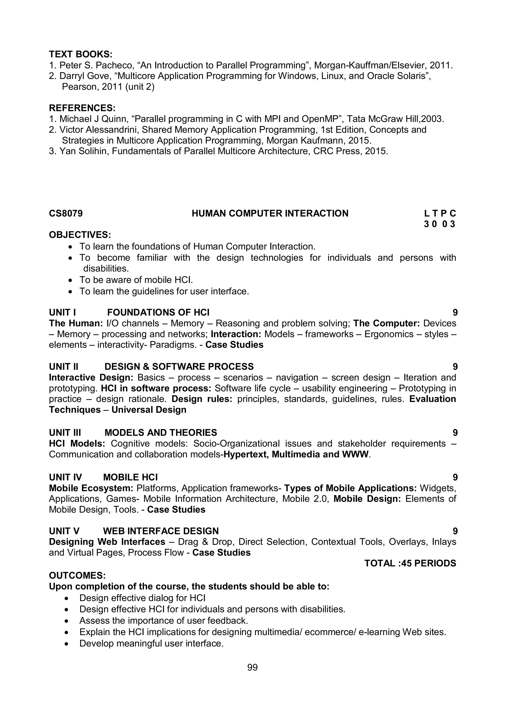 99
TEXT BOOKS:
1. Peter S. Pacheco, “An Introduction to Parallel Programming”, Morgan-Kauffman/Elsevier, 2011.
2. Darryl Gove, “Multicore Application Programming for Windows, Linux, and Oracle Solaris”,
Pearson, 2011 (unit 2)
REFERENCES:
1. Michael J Quinn, “Parallel programming in C with MPI and OpenMP”, Tata McGraw Hill,2003.
2. Victor Alessandrini, Shared Memory Application Programming, 1st Edition, Concepts and
Strategies in Multicore Application Programming, Morgan Kaufmann, 2015.
3. Yan Solihin, Fundamentals of Parallel Multicore Architecture, CRC Press, 2015.
CS8079 HUMAN COMPUTER INTERACTION L T P C
3 0 0 3
OBJECTIVES:
 To learn the foundations of Human Computer Interaction.
 To become familiar with the design technologies for individuals and persons with
disabilities.
 To be aware of mobile HCI.
 To learn the guidelines for user interface.
UNIT I FOUNDATIONS OF HCI 9
The Human: I/O channels – Memory – Reasoning and problem solving; The Computer: Devices
– Memory – processing and networks; Interaction: Models – frameworks – Ergonomics – styles –
elements – interactivity- Paradigms. - Case Studies
UNIT II DESIGN & SOFTWARE PROCESS 9
Interactive Design: Basics – process – scenarios – navigation – screen design – Iteration and
prototyping. HCI in software process: Software life cycle – usability engineering – Prototyping in
practice – design rationale. Design rules: principles, standards, guidelines, rules. Evaluation
Techniques – Universal Design
UNIT III MODELS AND THEORIES 9
HCI Models: Cognitive models: Socio-Organizational issues and stakeholder requirements –
Communication and collaboration models-Hypertext, Multimedia and WWW.
UNIT IV MOBILE HCI 9
Mobile Ecosystem: Platforms, Application frameworks- Types of Mobile Applications: Widgets,
Applications, Games- Mobile Information Architecture, Mobile 2.0, Mobile Design: Elements of
Mobile Design, Tools. - Case Studies
UNIT V WEB INTERFACE DESIGN 9
Designing Web Interfaces – Drag & Drop, Direct Selection, Contextual Tools, Overlays, Inlays
and Virtual Pages, Process Flow - Case Studies
TOTAL :45 PERIODS
OUTCOMES:
Upon completion of the course, the students should be able to:
 Design effective dialog for HCI
 Design effective HCI for individuals and persons with disabilities.
 Assess the importance of user feedback.
 Explain the HCI implications for designing multimedia/ ecommerce/ e-learning Web sites.
 Develop meaningful user interface.
 