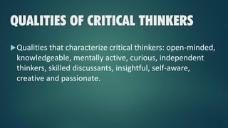 QUALITIES OF CRITICAL THINKERS
Qualities that characterize critical thinkers: open-minded,
knowledgeable, mentally active, curious, independent
thinkers, skilled discussants, insightful, self-aware,
creative and passionate.
 