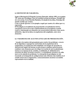 6.1 DEFINICION DE PARADIGMA.
Según el Diccionario El Pequeño Larousse Ilustrado, edición 1999, en su pagina
759 anota que Paradigma viene de la palabra griega paradeigma: Ejemplo que
sirve de norma. En la Filosofía Platónica: El mundo de las ideas, Prototipo del
mundo sensible que vivimos.
Como se puede apreciar es un ejemplo a seguir por cuanto a lo valioso que es y
representa.
El Paradigma en el ambiente de programación es la plataforma teórica-
conceptual a través de la cual, el planteamiento de un problema se puede
resolver relacionando sus elementos con características diferentes como son la
definición y tipo de los datos, la arquitectura del compilador, entre otros
elementos.
6.2 PARADIGMAS DE ALGUNOS LENGUAJES DE PROGRAMACIÓN.
Aunado a los matices del pensamiento para resolver los problemas a través
de un algoritmo se agregan las restricciones de la arquitectura de la
computadora, la arquitectura del compilador, los tiempos de ejecución, la
eficiencia del empleo del sistema en general para combinar posteriormente
combinar estos elementos para investigar la creación de nuevas plataformas
teóricas en el manejo de las variables, su definición, la definición de la
estructura de datos, la técnica recursiva, y eventualmente encontrar un estilo
nuevo en la solución de problemas. La concepción de paradigmas no solo
trasciende en la búsqueda de configuraciones más eficientes sino también en el
estudio teórico de la computación y consecuentemente encontrar un modelo
representativo de la realidad.
 