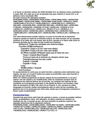 y al hacer la división entera de 2349 dividido 511 se obtiene como resultado 4
y resto 305. Por esto se ve en el ejemplo hay que restarle 4 veces 511 y se
obtiene como resultado 305.
De esta manera los ejemplos quedan:
DCM(8069,5209) =DCM(8069-5209,5209) =DCM(2860,5209) =DCM(5209-
2860,2860) =DCM(2349,2860) =DCM(2860-2349,2349) =DCM(511,2349)
=DCM(2349-4*511,511) =DCM(1838,511) =DCM(305,511) =DCM(511-
305,305) =DCM(206,305) =DCM(305-206,206) =DCM(99,206) =DCM(206-
2*99,99) =DCM(8,99) =DCM(99-12*8,8) =DCM(3,8) =DCM(8-2*3,3)
=DCM(2,3) =DCM(3-2,2) =DCM(1,2)= DCM(2-2*1,1) =DCM(0,1) =1
DCM(1651,2353) =DCM(702,1651) =DCM(949,702) =DCM(247,702)
=DCM(208,247) =DCM(208,247) =DCM(39,208) =DCM(13,39) =DCM(0,13)
=13
Con esta observación puede mejorar un poco la función de la siguiente
manera usando el resto de la división entera. En esta función no se necesita
verificar si el valor de a es mayor que el de b, porque si a fuera más chico la
primera división de 0 y sólo se dan vuelta los números.
Deflng A-Z 'Todas las variables son enteros largos
Function DCMEuclides(a,b)
CopiaA=a 'Copia a A (ver nota mas abajo)
CopiaB=b 'Copia a B (ver nota mas abajo)
Do While CopiaB<>0'Repite hasta que el resto de cero
Temp = CopiaA Mod CopiaB
'Como el resto de la división es siempre menor que
'CopiaB entonces los doy vuelta
CopiaA = CopiaB
CopiaB = Temp
Loop
DCMEuclides = CopiaA
End Function
Es sorprendente lo corta que es esta función y además anda realmente muy
rápido, así que en (¿casi?) todos los casos es preferible usar esta función a
todas las que vimos antes.
Nota: En ambos programas se hacen copias de los parámetros a y b para
operar con las copias y no modificarlos. Esto es necesario porque sino al
cambiarse los valores dentro de la función, se cambian los valores de las
variables en el programa principal (o de donde se llame a la función). Esto
sólo es necesario en QB y VB, pero no en Pascal, C, etc. porque en estos
lenguajes la función recibe normalmente sólo el valor de las variables. En
general uno ni se preocupa por todo esto, hasta que el programa comienza a
hacer cosas inexplicables.
Comentarios:
Cuando hay que hacer este tipo de cuentas a mano, a veces se pueden utilizar
otras propiedades, como por ejemplo, es obvio cuando un número es
múltiplo de 10, o cuando es par. Así que también se podrían resolver los
ejemplo anteriores de la siguiente manera:
DCM(8069,5209) =DCM(2860,5209) =DCM(286*10,5209) =DCM(286,5209)
=DCM(143*2,5209) =DCM(143,5209) =DCM(143,5209) =DCM(5209-
143*3,143) =DCM(4780,143) =DCM(239*20,143) =DCM(239,143)
=DCM(96,143) =DCM(49,96) =DCM(7*7,3*31) =1
 