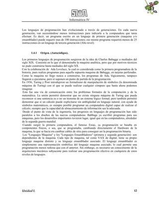 Informática IV
Unidad I. 12
Los lenguajes de programación han evolucionado a través de generaciones. En cada nueva
generación, van necesitándose menos instrucciones para indicarle a la computadora que tarea
efectuar. Es decir, un programa escrito en un lenguaje de primera generación (maquina y/o
ensamblador) puede requerir mas de 100 instrucciones; ese mismo programa requerirá menos de 25
instrucciones en un lenguaje de tercera generación (Alto nivel).
1.4.1 Origen. (Autocódigos).
Los primeros lenguajes de programación surgieron de la idea de Charles Babagge a mediados del
siglo XIX. Consistía en lo que el denominaba la maquina analítica, pero que por motivos técnicos
no pudo construirse hasta mediados del siglo XX.
Con la colaboración de Ada Lovelace, la cual es considerada como la primera programadora de la
historia, pues realizo programas para aquella supuesta maquina de Babagge, en tarjetas perforadas.
Como la maquina no llego nunca a construirse, los programas de Ada, lógicamente, tampoco
llegaron a ejecutarse, pero si suponen un punto de partida de la programación.
En 1936, Turing y Post introdujeron un formalismo de manipulación de símbolos (la denominada
máquina de Turing) con el que se puede realizar cualquier cómputo que hasta ahora podemos
imaginar.
Esta fue una vía de comunicación entre los problemas formales de la computación y de la
matemática. La unión permitió demostrar que no existe ninguna máquina de Turing que pueda
reconocer si una sentencia es o no un teorema de un sistema lógico formal; pero también permitió
demostrar que si un cálculo puede explicitarse sin ambigüedad en lenguaje natural, con ayuda de
símbolos matemáticos, es siempre posible programar un computadora digital capaz de realizar el
cálculo, siempre que la capacidad de almacenamiento de información sea la adecuada.
Desde el punto de vista de la ingeniería, los progresos en lenguajes de programación han sido
paralelos a los diseños de las nuevas computadoras. Babbage ya escribió programas para sus
máquinas, pero los desarrollos importantes tuvieron lugar, igual que en las computadoras, alrededor
de la segunda guerra mundial.
Cuando surgió la primera computadora, el famoso Eniac, su programación se basaba en
componentes físicos, o sea, que se programaba, cambiando directamente el Hardware de la
maquina, lo que se hacia era cambiar cables de sitio para conseguir así la programación binaria.
Los "Lenguajes Maquina" y los "Lenguajes Ensambladores" (primera y segunda generación) son
dependientes de la maquina. Cada tipo de maquina, tal como VAX de digital, tiene su propio
lenguaje maquina distinto y su lenguaje ensamblador asociado. El lenguaje ensamblador es
simplemente una representación simbólica del lenguaje maquina asociado, lo cual permite una
programación menos tediosa que con el anterior. Sin embargo, es necesario un conocimiento de la
arquitectura mecánica subyacente para realizar una programación efectiva en cualquiera de estos
niveles de lenguajes.
 