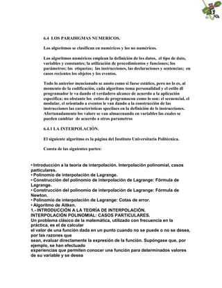 6.4 LOS PARADIGMAS NUMERICOS.
Los algoritmos se clasifican en numéricos y los no numéricos.
Los algoritmos numéricos emplean la definición de los datos, el tipo de dato,
variables y constantes; la utilización de procedimientos y funciones; los
parámetros; las etiquetas; las instrucciones, las declaraciones y sentencias; en
casos recientes los objetos y los eventos.
Todo lo anterior mencionado se anoto como si fuese estático, pero no lo es, al
momento de la codificación, cada algoritmo toma personalidad y el estilo dl
programador le va dando el verdadero alcance de acuerdo a la aplicación
especifica; no obstante los estios de programacon como lo son: el secuencial, el
modular, el orientado a eventos le van dando a la construcción de las
instrucciones las características specilaes en la definición de ls instrucciones.
Afortunadamente los valore se van almacenando en variables las cuales se
pueden cambiar de acuerdo a otros parametros
6.4.1 LA INTERPOLACIÓN.
El siguiente algoritmo es la página del Instituto Universitaria Politécnica.
Consta de las siguientes partes:
• Introducción a la teoría de interpolación. Interpolación polinomial, casos
particulares.
• Polinomio de interpolación de Lagrange.
• Construcción del polinomio de interpolación de Lagrange: Fórmula de
Lagrange.
• Construcción del polinomio de interpolación de Lagrange: Fórmula de
Newton.
• Polinomio de interpolación de Lagrange: Cotas de error.
• Algoritmo de Aitken.
1.- INTRODUCCIÓN A LA TEORÍA DE INTERPOLACIÓN.
INTERPOLACIÓN POLINOMIAL: CASOS PARTICULARES.
Un problema clásico de la matemática, utilizado con frecuencia en la
práctica, es el de calcular
el valor de una función dada en un punto cuando no se puede o no se desea,
por las razones que
sean, evaluar directamente la expresión de la función. Supóngase que, por
ejemplo, se han efectuado
experiencias que permiten conocer una función para determinados valores
de su variable y se desea
 