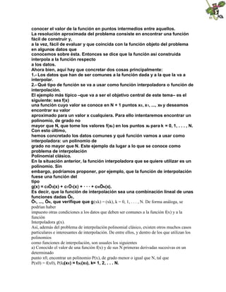 conocer el valor de la función en puntos intermedios entre aquellos.
La resolución aproximada del problema consiste en encontrar una función
fácil de construir y,
a la vez, fácil de evaluar y que coincida con la función objeto del problema
en algunos datos que
conocemos sobre ésta. Entonces se dice que la función así construida
interpola a la función respecto
a los datos.
Ahora bien, aquí hay que concretar dos cosas principalmente:
1.- Los datos que han de ser comunes a la función dada y a la que la va a
interpolar.
2.- Qué tipo de función se va a usar como función interpoladora o función de
interpolación.
El ejemplo más típico –que va a ser el objetivo central de este tema– es el
siguiente: sea f(x)
una función cuyo valor se conoce en N + 1 puntos x0, x1, ..., xN y deseamos
encontrar su valor
aproximado para un valor x cualquiera. Para ello intentaremos encontrar un
polinomio, de grado no
mayor que N, que tome los valores f(xk) en los puntos xk para k = 0, 1, . . . , N.
Con esto último,
hemos concretado los datos comunes y qué función vamos a usar como
interpoladora: un polinomio de
grado no mayor que N. Este ejemplo da lugar a lo que se conoce como
problema de interpolación
Polinomial clásico.
En la situación anterior, la función interpoladora que se quiere utilizar es un
polinomio. Sin
embargo, podríamos proponer, por ejemplo, que la función de interpolación
fuese una función del
tipo
g(x) = c0Ö0(x) + c1Ö1(x) + · · · + cNÖN(x).
Es decir, que la función de interpolación sea una combinación lineal de unas
funciones dadas Ö0,
Ö1, ..., ÖN, que verifique que g(xk) = (xk), k = 0, 1, . . . , N. De forma análoga, se
podrían haber
impuesto otras condiciones a los datos que deben ser comunes a la función f(x) y a la
función
Interpoladora g(x).
Así, además del problema de interpolación polinomial clásico, existen otros muchos casos
particulares e interesantes de interpolación. De entre ellos, y dentro de los que utilizan los
polinomios
como funciones de interpolación, son usuales los siguientes
a) Conocido el valor de una función f(x) y de sus N primeras derivadas sucesivas en un
determinado
punto x0, encontrar un polinomio P(x), de grado menor o igual que N, tal que
P(x0) = f(x0), P(k)(x0) = f(k)(x0), k= 1, 2, . . . N.
 