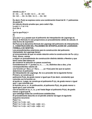 siendo LN,k(x) =
(x - x0) . . . (x - xk-1)(x - xk+1) . . . (x - xN)
(xk - x0) . . . (xk - xk-1)(xk - xk+1) . . . (xk - xN)
.
Es decir, PN(x) se expresa como una combinación lineal de N + 1 polinomios
de grado N.
Un cálculo directo prueba que, para cada k fijo,
LN,k(xi) = ( 1 si i = k
0 si i 6= k
3
con lo que PN(xi) =
NX
k=0
ykLN,k(xi) = yi y, puesto que el polinomio de interpolación de Lagrange es
Único, la fórmula (1) nos proporciona un procedimiento válido de cálculo. A
esta forma de expresión
De PN(x) se la denomina fórmula de Lagrange del polinomio de interpolación.
4.- CONSTRUCCIÓN DEL POLINOMIO DE INTERPOLACIÓN DE LAGRANGE:
FÓRMULA DE NEWTON.
Los procedimientos anteriores para la construcción del polinomio
interpolador de Lagrange tienen
el inconveniente de que no existe relación entre la construcción de P(N-1)(x) y
PN(x). Ahora, vamos
a seguir un procedimiento de construcción distinto debido a Newton y que
tiene como idea básica la
de construir la solución en pasos sucesivos.
Consideremos N + 1 puntos x0, x1, . . . , xN, distintos dos a dos, y los
correspondientes valores de
una función y0 = f(x0), y1 = f(x1), . . . , yN = f(xN) para los que se quiere
determinar el polinomio
de interpolación de Lagrange. Se va a proceder de la siguiente forma:
Primero, se construye el
polinomio P0(x), de grado menor o igual que 0 (es decir, constante) que
coincida con la función en
el punto x0. Luego, se construye el polinomio P1(x), de grado menor o igual
que 1, que coincida con
la función en x0, x1. A continuación, el polinomio P2(x), de grado menor o
igual que 2, que coincida
con la función en x0, x1, x2, y así hasta llegar al polinomio PN(x), de grado
menor o igual que N,
que satisfaga todas las condiciones establecidas.
El procedimiento descrito en el párrafo anterior da lugar al siguiente
esquema recursivo:
P0(x) = c0 ,
P1(x) = c0 + c1(x - x0) ,
P2(x) = c0 + c1(x - x0) + c2(x - x0)(x - x1) ,
P3(x) = c0 + c1(x - x0) + c2(x - x0)(x - x1)
 