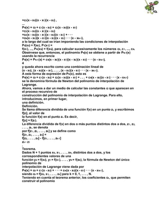 +c3(x - x0)(x - x1)(x - x2) ,
...
PN(x) = c0 + c1(x - x0) + c2(x - x0)(x - x1)
+c3(x - x0)(x - x1)(x - x2)
+c4(x - x0)(x - x1)(x - x2)(x - x3) + · · ·
+cN(x - x0)(x - x1)(x - x2)(x - x3) · · · (x - xN-1),
a lo largo del cual se irían imponiendo las condiciones de interpolación
P0(x0) = f(x0), P1(x1) =
f(x1), ..., PN(xN) = f(xN), para calcular sucesivamente los números c0, c1, ..., cN.
Obsérvese que, entonces, el polinomio PN(x) se obtiene a partir de PN-1(x)
usando la recurrencia
PN(x) = PN-1(x) + cN(x - x0)(x - x1)(x - x2)(x - x3) · · · (x - xN-1),
4
y queda ahora escrito como una combinación lineal de
(x - x0), (x - x0)(x - x1), . . . , (x - x0)(x - x1) · · · (x - xN-1).
A esta forma de expresión de PN(x), esto es
PN(x) = c0 + c1(x - x0) + c2(x - x0)(x - x1) + . . . + cN(x - x0)(x - x1) · · · (x - xN-1)
se la denomina fórmula de Newton del polinomio de interpolación de
Lagrange.
Ahora, vamos a dar un medio de calcular las constantes ci que aparecen en
el proceso recursivo de
construcción del polinomio de interpolación de Lagrange. Para ello,
introducimos, en primer lugar,
una definición.
Definición.
Se llama diferencia dividida de una función f(x) en un punto zi, y escribimos
f[zi], al valor de
la función f(x) en el punto zi. Es decir,
f[zi] = f(zi).
La diferencia dividida de f(x) en dos o más puntos distintos dos a dos, z1, z2,
. . . , zk, se denota
por f[z1, z2, . . . , zk] y se define como
f[z1, z2, . . . , zk] =
f[z2, . . . , zk] - f[z1, . . . , zk-1]
zk - z1
.
Teorema.
Dados N + 1 puntos x0, x1, . . . , xN, distintos dos a dos, y los
correspondientes valores de una
función y0 = f(x0), y1 = f(x1), . . . , yN = f(xN), la fórmula de Newton del único
polinomio de
interpolación de Lagrange viene dada por
PN(x) = c0 + c1(x - x0) + · · · + cN(x - x0)(x - x1) · · · (x - xN-1),
siendo ck = f[x0, x1, . . . , xk] para k = 0, 1, . . . , N.
Teniendo en cuenta el teorema anterior, los coeficientes ck, que permiten
construir el polinomio
 