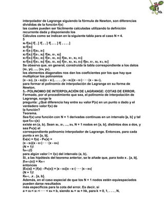 interpolador de Lagrange siguiendo la fórmula de Newton, son diferencias
divididas de la función f(x)
las cuales pueden ser fácilmente calculadas utilizando la definición
recurrente dada y disponiendo los
Cálculos como se indican en la siguiente tabla para el caso N = 4.
5
xk f[xk] f[ , ] f[ , , ] f[ , , , ] f[ , , , , ]
x0 f[x0]
x1 f[x1] f[x0, x1]
x2 f[x2] f[x1, x2] f[x0, x1, x2]
x3 f[x3] f[x2, x3] f[x1, x2, x3] f[x0, x1, x2, x3]
x4 f[x4] f[x3, x4] f[x2, x3, x4] f[x1, x2, x3, x4] f[x0, x1, x2, x3, x4]
Se observa que, en general, construida la tabla correspondiente a los datos
(x0, y0), ..., (xN, yN),
los elementos diagonales nos dan los coeficientes por los que hay que
multiplicar los polinomios
(x - x0), (x - x0)(x - x1), . . . , (x - x0)(x - x1) · · · (x - xN-1),
para formar el polinomio de interpolación de Lagrange en su forma de
Newton.
5.- POLINOMIO DE INTERPOLACIÓN DE LAGRANGE: COTAS DE ERROR.
Formado, por el procedimiento que sea, el polinomio de interpolación de
Lagrange, surge la
pregunta: ¿Qué diferencia hay entre su valor P(x) en un punto x dado y el
verdadero valor f(x) de
la función?
Teorema.
Sea f(x) una función con N = 1 derivadas continuas en un intervalo [a, b] y tal
que f(N+1)(x)
existe en (a, b). Sean x0, x1, ..., xN, N + 1 nodos en [a, b], distintos dos a dos, y
sea PN(x) el
correspondiente polinomio interpolador de Lagrange. Entonces, para cada
punto x en [a, b],
EN(x) = f(x) - PN(x) =
(x - x0)(x - x1) · · · (x - xN)
(N + 1)!
f(N+1)(î)
para algún valor î = î(x) del intervalo (a, b).
Si, a las hipótesis del teorema anterior, se le añade que, para todo x . [a, b],
|f(N+1)(x)| = KN+1
entonces
|EN(x)| = |f(x) - PN(x)| = |x - x0||x - x1| · · · |x - xN|
(N + 1)!
KN+1, .x . [a, b].
Además, en el caso especial de que los N + 1 nodos estén equiespaciados
pueden darse resultados
más específicos para la cota del error. Es decir, sí
a = x0 < x1 < · · · < xN = b, siendo xk = x0 + hk, para k = 0, 1, . . . , N,
 