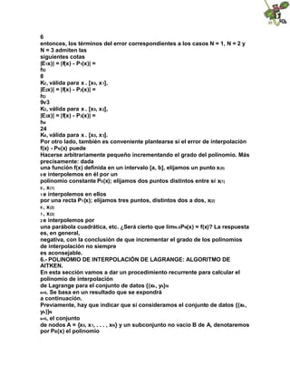 6
entonces, los términos del error correspondientes a los casos N = 1, N = 2 y
N = 3 admiten las
siguientes cotas
|E1x)| = |f(x) - P1(x)| =
h2
8
K2, válida para x . [x0, x1],
|E2x)| = |f(x) - P2(x)| =
h3
9v3
K3, válida para x . [x0, x2],
|E3x)| = |f(x) - P3(x)| =
h4
24
K4, válida para x . [x0, x3].
Por otro lado, también es conveniente plantearse si el error de interpolación
f(x) - PN(x) puede
Hacerse arbitrariamente pequeño incrementando el grado del polinomio. Más
precisamente: dada
una función f(x) definida en un intervalo [a, b], elijamos un punto x(0)
0 e interpolemos en él por un
polinomio constante P0(x); elijamos dos puntos distintos entre sí x(1)
0 , x(1)
1 e interpolemos en ellos
por una recta P1(x); elijamos tres puntos, distintos dos a dos, x(2)
0 , x(2)
1 , x(2)
2 e interpolemos por
una parábola cuadrática, etc. ¿Será cierto que limN.8PN(x) = f(x)? La respuesta
es, en general,
negativa, con la conclusión de que incrementar el grado de los polinomios
de interpolación no siempre
es aconsejable.
6.- POLINOMIO DE INTERPOLACIÓN DE LAGRANGE: ALGORITMO DE
AITKEN.
En esta sección vamos a dar un procedimiento recurrente para calcular el
polinomio de interpolación
de Lagrange para el conjunto de datos {(xk, yk}N
k=0. Se basa en un resultado que se expondrá
a continuación.
Previamente, hay que indicar que si consideramos el conjunto de datos {(xk,
yk)}N
k=0, el conjunto
de nodos A = {x0, x1, . . . , xN} y un subconjunto no vacío B de A, denotaremos
por PB(x) el polinomio
 