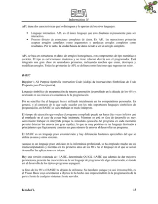 Informática IV
Unidad I. 15
APL tiene dos características que lo distinguen y lo apartan de los otros lenguajes:
 Lenguaje interactivo. APL es el único lenguaje que está diseñado expresamente para ser
interactivo.
 Proceso directo de estructuras completas de datos. En APL las operaciones primarias
aceptan arreglos completos como argumentos y producen arreglos completos como
resultados. Por lo tanto, la unidad básica de datos tiende a ser un arreglo completo.
APL se basa en estructuras en datos de arreglos homogéneos, con componentes de tipo numérico o
carácter. El tipo es estrictamente dinámico y no tiene relación directa con el programador. Está
integrada una gran clase de operadores primarios, incluyendo muchos que crean, destruyen y
modifican arreglos. Todas las primarias de APL se definen como funciones que regresan un valor.
BASIC
Begginer´s All Purpose Symbolic Instruction Code (código de Instrucciones Simbólicas de Todo
Propósito para Principiantes).
Lenguaje simbólico de programación de tercera generación desarrollado en la década de los 60´s y
destinado en sus inicios a la enseñanza de la programación
Por su sencillez fue el lenguaje básico utilizado inicialmente en los computadores personales. En
general, y al contrario de lo que suele suceder con los más importantes lenguajes simbólicos de
programación, en BASIC se suele trabajar en modo intérprete.
El tiempo de ejecución que emplea el programa compilado puede ser hasta diez veces inferior que
el empleado en el caso de actuar bajo intérprete. Mientras se está en fase de desarrollo es muy
conveniente trabajar en intérprete porque la inmediata ejecución del programa en cada momento
permite detectar los errores con gran rapidez, lo que es muy positivo en un lenguaje destinado a
principiantes que lógicamente cometen un gran número de errores al desarrollar un programa.
El BASIC es un lenguaje poco estandarizado y hay diferencias bastantes apreciables del que se
utiliza en unos y otros sistemas.
Aunque es un lenguaje poco utilizado en la informática profesional, se ha empleado mucho en los
microcomputadores y mientras en los primeros años de los 80´s fue el lenguaje en el que se solían
desarrollar las aplicaciones en micros.
Hay una versión avanzada del BASIC, denominada QUICK BASIC que además de dar mayores
prestaciones presenta las características de un lenguaje de programación algo estructurado, evitando
así el desarrollo de los típicos programas espagueti.
A fines de los 90´s el BASIC ha dejado de utilizarse. Su heredero, aunque ya casi irreconocible, es
el Visual Basic cuya orientación a objetos lo ha hecho casi imprescindible en la programación de la
parte cliente de cualquier sistema cliente servidor.
 