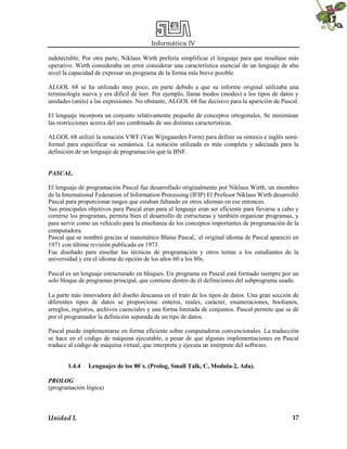 Informática IV
Unidad I. 17
indetectable. Por otra parte, Niklaus Wirth prefería simplificar el lenguaje para que resultase más
operativo. Wirth consideraba un error considerar una característica esencial de un lenguaje de alto
nivel la capacidad de expresar un programa de la forma más breve posible.
ALGOL 68 se ha utilizado muy poco, en parte debido a que su informe original utilizaba una
terminología nueva y era difícil de leer. Por ejemplo, llama modos (modes) a los tipos de datos y
unidades (units) a las expresiones. No obstante, ALGOL 68 fue decisivo para la aparición de Pascal.
El lenguaje incorpora un conjunto relativamente pequeño de conceptos ortogonales. Se minimizan
las restricciones acerca del uso combinado de sus distintas características.
ALGOL 68 utilizó la notación VWF (Van Wijngaarden Form) para definir su sintaxis e inglés semi-
formal para especificar su semántica. La notación utilizada es más completa y adecuada para la
definición de un lenguaje de programación que la BNF.
PASCAL.
El lenguaje de programación Pascal fue desarrollado originalmente por Niklaus Wirth, un miembro
de la International Federation of Information Processing (IFIP) El Profesor Niklaus Wirth desarrolló
Pascal para proporcionar rasgos que estaban faltando en otros idiomas en ese entonces.
Sus principales objetivos para Pascal eran para el lenguaje eran ser eficiente para llevarse a cabo y
correrse los programas, permita bien el desarrollo de estructuras y también organizar programas, y
para servir como un vehículo para la enseñanza de los conceptos importantes de programación de la
computadora.
Pascal que se nombró gracias al matemático Blaise Pascal,. el original idioma de Pascal apareció en
1971 con última revisión publicada en 1973.
Fue diseñado para enseñar las técnicas de programación y otros temas a los estudiantes de la
universidad y era el idioma de opción de los años 60 a los 80s.
Pascal es un lenguaje estructurado en bloques. Un programa en Pascal está formado siempre por un
solo bloque de programas principal, que contiene dentro de él definiciones del subprograma usado.
La parte más innovadora del diseño descansa en el trato de los tipos de datos. Una gran sección de
diferentes tipos de datos se proporciona: enteros, reales, carácter, enumeraciones, boolianos,
arreglos, registros, archivos cuenciales y una forma limitada de conjuntos. Pascal permite que se dé
por el programador la definición separada de un tipo de datos.
Pascal puede implementarse en forma eficiente sobre computadoras convencionales. La traducción
se hace en el código de máquina ejecutable, a pesar de que algunas implementaciones en Pascal
traduce al código de máquina virtual, que interpreta y ejecuta un intérprete del software.
1.4.4 Lenguajes de los 80´s. (Prolog, Small Talk, C, Modula-2, Ada).
PROLOG
(programación lógica)
 