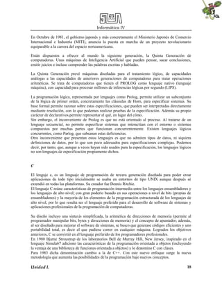 Informática IV
Unidad I. 18
En Octubre de 1981, el gobierno japonés y más concretamente el Ministerio Japonés de Comercio
Internacional e Industria (MITI), anuncia la puesta en marcha de un proyecto revolucionario
equiparable a la carrera del espacio norteamericana.
Están dispuestos a ofrecer al mundo la siguiente generación, la Quinta Generación de
computadoras. Unas máquinas de Inteligencia Artificial que pueden pensar, sacar conclusiones,
emitir juicios e incluso comprender las palabras escritas y habladas.
La Quinta Generación prevé máquinas diseñadas para el tratamiento lógico, de capacidades
análogas a las capacidades de anteriores generaciones de computadoras para tratar operaciones
aritméticas. Se trata de computadoras que tienen el PROLOG como lenguaje nativo (lenguaje
máquina), con capacidad para procesar millones de inferencias lógicas por segundo (LIPS).
La programación lógica, representada por lenguajes como Prolog, permite utilizar un subconjunto
de la lógica de primer orden, concretamente las cláusulas de Horn, para especificar sistemas. Su
base formal permite razonar sobre estas especificaciones, que pueden ser interpretadas directamente
mediante resolución, con lo que podemos realizar pruebas de la especificación. Además su propio
carácter de declarativos permite representar el qué, en lugar del cómo.
Sin embargo, el inconveniente de Prolog es que no está orientado al proceso. Al tratarse de un
lenguaje secuencial, no permite especificar sistemas que interactúan con el entorno o sistemas
compuestos por muchas partes que funcionan concurrentemente. Existen lenguajes lógicos
concurrentes, como Parlog, que subsanan estas deficiencias.
Otro inconveniente que presentan estos lenguajes es que no admiten tipos de datos, ni siquiera
definiciones de datos, por lo que son poco adecuados para especificaciones complejas. Podemos
decir, por tanto, que, aunque a veces hayan sido usados para la especificación, los lenguajes lógicos
no son lenguajes de especificación propiamente dichos.
C
El lenguje c, es un lenguaje de programación de tercera generación diseñada para poder crear
aplicaciones de todo tipo inicialmente se usaba en entornos de tipo UNIX aunque después sé
extendió en todas las plataformas. Su creador fue Dennis Ritchie.
El lenguaje C reúne características de programación intermedia entre los lenguajes ensambladores y
los lenguajes de alto nivel; con gran poderío basado en sus operaciones a nivel de bits (propias de
ensambladores) y la mayoría de los elementos de la programación estructurada de los lenguajes de
alto nivel, por lo que resulta ser el lenguaje preferido para el desarrollo de software de sistemas y
aplicaciones profesionales de la programación de computadoras.
Su diseño incluyo una sintaxis simplificada, la aritmética de direcciones de memoria (permite al
programador manipular bits, bytes y direcciones de memoria) y el concepto de apuntador; además,
al ser diseñado para mejorar el software de sistemas, se busco que generase códigos eficientes y uno
portabilidad total, es decir el que pudiese correr en cualquier máquina. Logrados los objetivos
anteriores, C se convirtió en el lenguaje preferido de los programadores profesionales.
En 1980 Bjarne Stroustrup de los laboratorios Bell de Murray Hill, New Jersey, inspirado en el
lenguaje Simula67 adiciono las características de la programación orientada a objetos (incluyendo
la ventaja de una biblioteca de funciones orientada a objetos) y lo denomino C con clases.
Para 1983 dicha denominación cambio a la de C++. Con este nuevo enfoque surge la nueva
metodología que aumenta las posibilidades de la programación bajo nuevos conceptos.
 