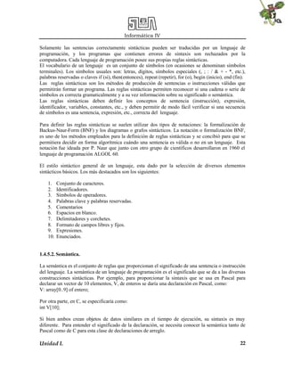Informática IV
Unidad I. 22
Solamente las sentencias correctamente sintácticas pueden ser traducidas por un lenguaje de
programación, y los programas que contienen errores de sintaxis son rechazados por la
computadora. Cada lenguaje de programación posee sus propias reglas sintácticas.
El vocabulario de un lenguaje es un conjunto de símbolos (en ocasiones se denominan símbolos
terminales). Los símbolos usuales son: letras, dígitos, símbolos especiales (, ; : / & + - *, etc.),
palabras reservadas o claves if (si), then(entonces), repeat (repetir), for (o), begin (inicio), end (fin).
Las reglas sintácticas son los métodos de producción de sentencias o instrucciones válidas que
permitirán formar un programa. Las reglas sintácticas permiten reconocer si una cadena o serie de
símbolos es correcta gramaticalmente y a su vez información sobre su significado o semántica.
Las reglas sintácticas deben definir los conceptos de sentencia (instrucción), expresión,
identificador, variables, constantes, etc., y deben permitir de modo fácil verificar si una secuencia
de símbolos es una sentencia, expresión, etc., correcta del lenguaje.
Para definir las reglas sintácticas se suelen utilizar dos tipos de notaciones: la formalización de
Backus-Naur-Form (BNF) y los diagramas o grafos sintácticos. La notación o formalización BNF,
es uno de los métodos empleados para la definición de reglas sintácticas y se concibió para que se
permitiera decidir en forma algorítmica cuándo una sentencia es válida o no en un lenguaje. Esta
notación fue ideada por P. Naur que junto con otro grupo de científicos desarrollaron en 1960 el
lenguaje de programación ALGOL 60.
El estilo sintáctico general de un lenguaje, esta dado por la selección de diversos elementos
sintácticos básicos. Los más destacados son los siguientes:
1. Conjunto de caracteres.
2. Identificadores.
3. Símbolos de operadores.
4. Palabras clave y palabras reservadas.
5. Comentarios
6. Espacios en blanco.
7. Delimitadores y corchetes.
8. Formato de campos libres y fijos.
9. Expresiones.
10. Enunciados.
1.4.5.2. Semántica.
La semántica es el conjunto de reglas que proporcionan el significado de una sentencia o instrucción
del lenguaje. La semántica de un lenguaje de programación es el significado que se da a las diversas
construcciones sintácticas. Por ejemplo, para proporcionar la sintaxis que se usa en Pascal para
declarar un vector de 10 elementos, V, de enteros se daría una declaración en Pascal, como:
V: array[0..9] of entero;
Por otra parte, en C, se especificaría como:
int V[10];
Si bien ambos crean objetos de datos similares en el tiempo de ejecución, su sintaxis es muy
diferente. Para entender el significado de la declaración, se necesita conocer la semántica tanto de
Pascal como de C para esta clase de declaraciones de arreglo.
 