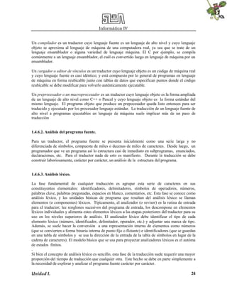 Informática IV
Unidad I. 24
Un compilador es un traductor cuyo lenguaje fuente es un lenguaje de alto nivel y cuyo lenguaje
objeto se aproxima al lenguaje de máquina de una computadora real, ya sea que se trate de un
lenguaje ensamblador o alguna variedad de lenguaje máquina. El C por ejemplo, se compila
comúnmente a un lenguaje ensamblador, el cuál es convertido luego en lenguaje de máquina por un
ensamblador.
Un cargador o editor de vínculos es un traductor cuyo lenguaje objeto es un código de máquina real
y cuyo lenguaje fuente es casi idéntico; y está compuesto por lo general de programas en lenguaje
de máquina en forma reubicable junto con tablas de datos que especifican puntos donde el código
reubicable se debe modificar para volverlo auténticamente ejecutable.
Un preprocesador o un macroprocesador es un traductor cuyo lenguaje objeto es la forma ampliada
de un lenguaje de alto nivel como C++ o Pascal y cuyo lenguaje objeto es la forma estándar del
mismo lenguaje. El programa objeto que produce un prepocesador queda listo entonces para ser
traducido y ejecutado por los procesador lenguaje estándar. La traducción de un lenguaje fuente de
alto nivel a programas ejecutables en lenguaje de máquina suele implicar más de un paso de
traducción
1.4.6.2. Análisis del programa fuente.
Para un traductor, el programa fuente se presenta inicialmente como una serie larga y no
diferenciada de símbolos, compuesta de miles o decenas de miles de caracteres. Desde luego, un
programador que ve un programa así lo estructura casi de inmediato en subprogramas, enunciados,
declaraciones, etc. Para el traductor nada de esto es manifiesto. Durante la traducción se debe
construir laboriosamente, carácter por carácter, un análisis de la estructura del programa.
1.4.6.3. Análisis léxico.
La fase fundamental de cualquier traducción es agrupar esta serie de caracteres en sus
constituyentes elementales: identificadores, delimitadores, símbolos de operadores, números,
palabras clave, palabras pregonadas, espacios en blanco, comentarios, etc. Esta fase se conoce como
análisis léxico, y las unidades básicas de programa que resultan del análisis léxico se llaman
elementos (o componentes) léxicos. Típicamente, el analizador (o revisor) es la rutina de entrada
para el traductor; lee renglones sucesivos del programa de entrada, los descompone en elementos
léxicos individuales y alimenta estos elementos léxicos a las etapas posteriores del traductor para su
uso en los niveles superiores de análisis. El analizador léxico debe identificar el tipo de cada
elemento léxico (número, identificador, delimitador, operador, etc.) y adjuntar una marca de tipo.
Además, se suele hacer la conversión a una representación interna de elementos como números
(que se convierten a forma binaria interna de punto fijo o flotante) e identificadores (que se guardan
en una tabla de símbolos y se usa la dirección de la entrada de la tabla de símbolos en lugar de la
cadena de caracteres). El modelo básico que se usa para proyectar analizadores léxicos es el autóma
de estados finitos.
.
Si bien el concepto de análisis léxico es sencillo, esta fase de la traducción suele requerir una mayor
proporción del tiempo de traducción que cualquier otra. Este hecho se debe en parte simplemente a
la necesidad de explorar y analizar el programa fuente carácter por carácter.
 