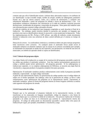 Informática IV
Unidad I. 26
contiene más que sólo el identificador mismo; contiene datos adicionales respecto a los atributos de
ese identificador: su tipo (variable simple, nombre de arreglo, nombre de subprograma, parámetro
formal, etc.), tipo de valores (enteros, reales, etc.), entorno de referimiento, y cualquier otra
información disponible a partir del programa de entrada a través de declaraciones y uso. Los
analizadores semánticos introducen esta información en la tabla de símbolos conforme procesan
declaraciones, encabezados de programa y enunciados de programa. Otras partes del traductor usan
esta información para construir código ejecutable eficiente.
La tabla de símbolos de los traductores para lenguajes compilados se suele desechar al final de la
traducción. Sin embargo, puede retenerse durante la ejecución, por ejemplo, en lenguajes que
permiten crear nuevos identificadores durante la ejecución o como ayuda para la depuración. Todas
las implementaciones de ML, Prolog y LISP utilizan una tabla de símbolos creada inicialmente
durante la traducción como una estructura de datos central definida por el sistema en tiempo de
ejecución.
Detección de errores. Los analizadores sintácticos y semánticos deben esta para manejar programas
tanto incorrectos como correctos. En cualquier punto el analizador léxico puede enviar al
analizador sintáctico un elemento sintáctico que no encaja en el contexto circundante (por ejemplo,
un delimitador de enunciado en medio de una expresión, una declaración a la mitad de una serie de
enunciados, un símbolo de operador donde se espera un identificador).
1.4.6.7. Síntesis del programa objeto
Las etapas finales de la traducción se ocupan de la construcción del programa ejecutable a partir de
las salidas que produce el analizador semántico. Esta fase implica necesariamente generación de
código y también puede incluir optimización del programa generado. Si los subprogramas se
traducen por separado, o si se emplean subprogramas de biblioteca, se necesita una etapa final de
vinculación y carga para producir el programa completo listo para ejecutarse.
Optimización. El analizador semántico produce ordinariamente como salida el programa ejecutable
traducido y representado en algún código intermedio.
A partir de esta representación interna, los generaciones de código pueden crear el código objeto de
salida con el formto apropiado. Sin embargo, antes de la generación de código, se lleva a cabo
ordinariamente cierta optimización del programa en la representación interna. Tipicamente el
analizador semántico genera la forma del programa interno en forma irregular conforme se analiza
cada segmento del programa de entrada.
1.4.6.8. Generación de código.
Después que se ha optimizado el programa traducido en la representación interna, se debe
transformar en los enunciados en lenguaje ensamblador, código de máquina u otra forma de
programa objeto que va a constituir la salida de la traducción. Este proceso implica dar el formato
apropiado a la salida con base en la información que contiene la representación interna de]
programa. El código de salida puede ser directamente ejecutable o puede haber otros pasos de
traducción por seguir, por ejemplo, ensamblado o vinculación y carga.
 