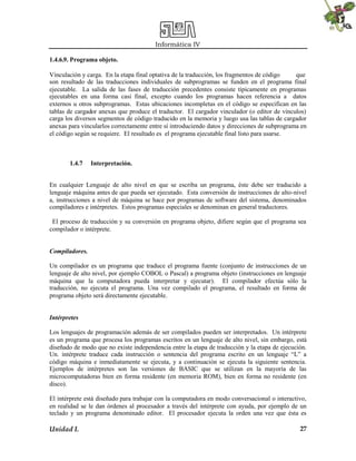 Informática IV
Unidad I. 27
1.4.6.9. Programa objeto.
Vinculación y carga. En la etapa final optativa de la traducción, los fragmentos de código que
son resultado de las traducciones individuales de subprogramas se funden en el programa final
ejecutable. La salida de las fases de traducción precedentes consiste típicamente en programas
ejecutables en una forma casi final, excepto cuando los programas hacen referencia a datos
externos u otros subprogramas. Estas ubicaciones incompletas en el código se especifican en las
tablas de cargador anexas que produce el traductor. El cargador vinculador (o editor de vínculos)
carga los diversos segmentos de código traducido en la memoria y luego usa las tablas de cargador
anexas para vincularlos correctamente entre sí introduciendo datos y direcciones de subprograma en
el código según se requiere. El resultado es el programa ejecutable final listo para usarse.
1.4.7 Interpretación.
En cualquier Lenguaje de alto nivel en que se escriba un programa, éste debe ser traducido a
lenguaje máquina antes de que pueda ser ejecutado. Esta conversión de instrucciones de alto-nivel
a, instrucciones a nivel de máquina se hace por programas de software del sistema, denominados
compiladores e intérpretes. Estos programas especiales se denominan en general traductores.
El proceso de traducción y su conversión en programa objeto, difiere según que el programa sea
compilador o intérprete.
Compiladores.
Un compilador es un programa que traduce el programa fuente (conjunto de instrucciones de un
lenguaje de alto nivel, por ejemplo COBOL o Pascal) a programa objeto (instrucciones en lenguaje
máquina que la computadora pueda interpretar y ejecutar). El compilador efectúa sólo la
traducción, no ejecuta el programa. Una vez compilado el programa, el resultado en forma de
programa objeto será directamente ejecutable.
Intérpretes
Los lenguajes de programación además de ser compilados pueden ser interpretados. Un intérprete
es un programa que procesa los programas escritos en un lenguaje de alto nivel, sin embargo, está
diseñado de modo que no existe independencia entre la etapa de traducción y la etapa de ejecución.
Un. intérprete traduce cada instrucción o sentencia del programa escrito en un lenguaje “L” a
código máquina e inmediatamente se ejecuta, y a continuación se ejecuta la siguiente sentencia.
Ejemplos de intérpretes son las versiones de BASIC que se utilizan en la mayoría de las
microcomputadoras bien en forma residente (en memoria ROM), bien en forma no residente (en
disco).
El intérprete está diseñado para trabajar con la computadora en modo conversacional o interactivo,
en realidad se le dan órdenes al procesador a través del intérprete con ayuda, por ejemplo de un
teclado y un programa denominado editor. El procesador ejecuta la orden una vez que ésta es
 