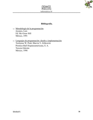 Informática IV
Unidad I. 30
Bibliografía.
 Metodología de la programación
Joyanes, Luis
Ed. Mc-Graw Hill
México, 1991
 Lenguajes de programación: diseño e implementación
Terréense W. Pratt, Marvin V, Zelkowitz
Prentice-Hall Hispanoamericana, S. A.
Tercera Edición
México, 1998
 
