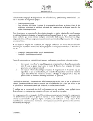 Informática IV
Unidad I. 4
Existen muchos lenguajes de programación con características y aptitudes muy diferenciadas. Todo
ello se encuentra en dos grandes grupos:
 Los lenguajes máquina.
 Los lenguajes simbólicos. Lenguaje de programación en el que las instrucciones de los
diferentes programas se codifican utilizando los caracteres de las lenguas naturales. La
ejecución de un programa.
Entre los primeros se encuentran los denominados lenguajes en código máquina. En estos lenguajes,
la codificación de estos lenguajes se hace utilizando un lenguaje binario de ceros y unos que son los
únicos símbolos que puede entender cualquier computador. Cada sistema físico tiene su código
máquina distinta por lo que un programa escrito en un determinado código máquina sólo vale para
un sistema físico.
A los lenguajes máquina les sucedieron, los lenguajes simbólicos los cuales utilizan caracteres
naturales para escribir las instrucciones de los programas. Los lenguajes simbólicos se dividen a su
vez en:
 Lenguajes simbólicos de bajo nivel o ensambladores.
 Lenguajes simbólicos de alto nivel.
Dentro de los segundos se puede distinguir a su vez los lenguajes procedurales y los relacionales.
1. Un lenguaje procedural es aquel lenguaje de programación en el que hay que señalar
tanto lo que se quiere hacer como el modo de hacerlo. Los lenguajes de tercera
generación son de tipo procedural.
2. Un lenguaje relacional es un tipo de lenguaje de programación en el que sólo hay que
especificar lo que se quiere obtener, sin necesidad de especificar a su vez el camino a
seguir para obtener los resultados deseados. Este tipo de lenguaje son de muy alta
productividad en desarrollo pero muy ineficientes en ejecución.
La diferencia entre uno y otro es que los primeros exige que se diga tanto lo que se quiere hacer
como la forma en que hay que hacerlo mientras que los relacionales sólo exigen que se diga lo que
se quiere hacer, pero no es necesario que se exprese el camino para realizarlo.
A medida que se va subiendo de nivel los lenguajes son más sencillos y más productivos en
desarrollo, pero en contra partida son menos eficientes a la hora de su ejecución.
Los programas escritos en lenguajes simbólicos se denominan programas fuente y los programas no
son directamente ejecutables su ejecución implica su previa traducción a código máquina para
obtener los denominados programas objeto o absolutos. Esta traducción se hace a través de los
ensambladores, compiladores o intérpretes, a los lenguajes que de forma genérica se les denomina
procesadores de lenguajes.
 