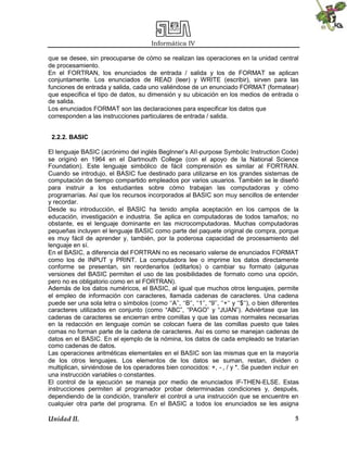 Informática IV
Unidad II. 5
que se desee, sin preocuparse de cómo se realizan las operaciones en la unidad central
de procesamiento.
En el FORTRAN, los enunciados de entrada / salida y los de FORMAT se aplican
conjuntamente. Los enunciados de READ (leer) y WRITE (escribir), sirven para las
funciones de entrada y salida, cada uno valiéndose de un enunciado FORMAT (formatear)
que especifica el tipo de datos, su dimensión y su ubicación en los medios de entrada o
de salida.
Los enunciados FORMAT son las declaraciones para especificar los datos que
corresponden a las instrucciones particulares de entrada / salida.
2.2.2. BASIC
El lenguaje BASIC (acrónimo del inglés Beglnner’s AII-purpose Symbolic Instruction Code)
se originó en 1964 en el Dartmouth College (con el apoyo de la National Science
Foundation). Este lenguaje simbólico de fácil comprensión es similar al FORTRAN.
Cuando se introdujo, el BASIC fue destinado para utilizarse en los grandes sistemas de
computación de tiempo compartido empleados por varios usuarios. También se le diseñó
para instruir a los estudiantes sobre cómo trabajan las computadoras y cómo
programarías. Así que los recursos incorporados al BASIC son muy sencillos de entender
y recordar.
Desde su introducción, el BASIC ha tenido amplia aceptación en los campos de la
educación, investigación e industria. Se aplica en computadoras de todos tamaños; no
obstante, es el lenguaje dominante en las microcomputadoras. Muchas computadoras
pequeñas incluyen el lenguaje BASIC como parte del paquete original de compra, porque
es muy fácil de aprender y, también, por la poderosa capacidad de procesamiento del
lenguaje en sí.
En el BASIC, a diferencia del FORTRAN no es necesario valerse de enunciados FORMAT
como los de INPUT y PRINT. La computadora lee o imprime los datos directamente
conforme se presentan, sin reordenarlos (editarlos) o cambiar su formato (algunas
versiones del BASIC permiten el uso de las posibilidades de formato como una opción,
pero no es obligatorio como en el FORTRAN).
Además de los datos numéricos, el BASIC, al igual que muchos otros lenguajes, permite
el empleo de información con caracteres, llamada cadenas de caracteres. Una cadena
puede ser una sola letra o símbolos (como ‘‘A’’, ‘‘B’’, ‘‘1’’, “9’’, ‘‘+‘‘ y ‘‘$‘‘), o bien diferentes
caracteres utilizados en conjunto (como “ABC”, “PAGO” y “JUAN”). Adviértase que las
cadenas de caracteres se encierran entre comillas y que las comas normales necesarias
en la redacción en lenguaje común se colocan fuera de las comillas puesto que tales
comas no forman parte de la cadena de caracteres. Así es como se manejan cadenas de
datos en el BASIC. En el ejemplo de la nómina, los datos de cada empleado se tratarían
como cadenas de datos.
Las operaciones aritméticas elementales en el BASIC son las mismas que en la mayoría
de los otros lenguajes. Los elementos de los datos se suman, restan, dividen o
multiplican, sirviéndose de los operadores bien conocidos: +, - , / y *. Se pueden incluir en
una instrucción variables o constantes.
El control de la ejecución se maneja por medio de enunciados IF-THEN-ELSE. Estas
instrucciones permiten al programador probar determinadas condiciones y, después,
dependiendo de la condición, transferir el control a una instrucción que se encuentre en
cualquier otra parte del programa. En el BASIC a todos los enunciados se les asigna
 