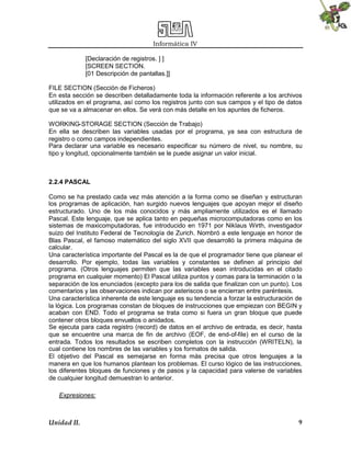 Informática IV
Unidad II. 9
[Declaración de registros. ] ]
[SCREEN SECTION.
[01 Descripción de pantallas.]]
FILE SECTION (Sección de Ficheros)
En esta sección se describen detalladamente toda la información referente a los archivos
utilizados en el programa, así como los registros junto con sus campos y el tipo de datos
que se va a almacenar en ellos. Se verá con más detalle en los apuntes de ficheros.
WORKING-STORAGE SECTION (Sección de Trabajo)
En ella se describen las variables usadas por el programa, ya sea con estructura de
registro o como campos independientes.
Para declarar una variable es necesario especificar su número de nivel, su nombre, su
tipo y longitud, opcionalmente también se le puede asignar un valor inicial.
2.2.4 PASCAL
Como se ha prestado cada vez más atención a la forma como se diseñan y estructuran
los programas de aplicación, han surgido nuevos lenguajes que apoyan mejor el diseño
estructurado. Uno de los más conocidos y más ampliamente utilizados es el llamado
Pascal. Este lenguaje, que se aplica tanto en pequeñas microcomputadoras como en los
sistemas de maxicomputadoras, fue introducido en 1971 por Niklaus Wirth, investigador
suizo del Instituto Federal de Tecnología de Zurich. Nombró a este lenguaje en honor de
Blas Pascal, el famoso matemático del siglo XVII que desarrolló la primera máquina de
calcular.
Una característica importante del Pascal es la de que el programador tiene que planear el
desarrollo. Por ejemplo, todas las variables y constantes se definen al principio del
programa. (Otros lenguajes permiten que las variables sean introducidas en el citado
programa en cualquier momento) El Pascal utiliza puntos y comas para la terminación o la
separación de los enunciados (excepto para los de salida que finalizan con un punto). Los
comentarios y las observaciones indican por asteriscos o se encierran entre paréntesis.
Una característica inherente de este lenguaje es su tendencia a forzar la estructuración de
la lógica. Los programas constan de bloques de instrucciones que empiezan con BEGIN y
acaban con END. Todo el programa se trata como si fuera un gran bloque que puede
contener otros bloques envueltos o anidados.
Se ejecuta para cada registro (record) de datos en el archivo de entrada, es decir, hasta
que se encuentre una marca de fin de archivo (EOF, de end-of-file) en el curso de la
entrada. Todos los resultados se escriben completos con la instrucción (WRITELN), la
cual contiene los nombres de las variables y los formatos de salida.
El objetivo del Pascal es semejarse en forma más precisa que otros lenguajes a la
manera en que los humanos plantean los problemas. El curso lógico de las instrucciones,
los diferentes bloques de funciones y de pasos y la capacidad para valerse de variables
de cualquier longitud demuestran lo anterior.
Expresiones:
 