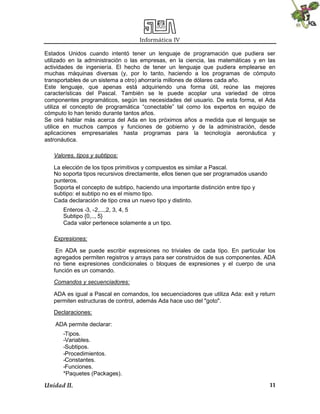Informática IV
Unidad II. 11
Estados Unidos cuando intentó tener un lenguaje de programación que pudiera ser
utilizado en la administración o las empresas, en la ciencia, las matemáticas y en las
actividades de ingeniería. El hecho de tener un lenguaje que pudiera emplearse en
muchas máquinas diversas (y, por lo tanto, haciendo a los programas de cómputo
transportables de un sistema a otro) ahorraría millones de dólares cada año.
Este lenguaje, que apenas está adquiriendo una forma útil, reúne las mejores
características del Pascal. También se le puede acoplar una variedad de otros
componentes programáticos, según las necesidades del usuario. De esta forma, el Ada
utiliza el concepto de programática “conectable” tal como los expertos en equipo de
cómputo lo han tenido durante tantos años.
Se oirá hablar más acerca del Ada en los próximos años a medida que el lenguaje se
utilice en muchos campos y funciones de gobierno y de la administración, desde
aplicaciones empresariales hasta programas para la tecnología aeronáutica y
astronáutica.
Valores, tipos y subtipos:
La elección de los tipos primitivos y compuestos es similar a Pascal.
No soporta tipos recursivos directamente, ellos tienen que ser programados usando
punteros.
Soporta el concepto de subtipo, haciendo una importante distinción entre tipo y
subtipo: el subtipo no es el mismo tipo.
Cada declaración de tipo crea un nuevo tipo y distinto.
Enteros -3, -2,...,2, 3, 4, 5
Subtipo {0,.., 5}
Cada valor pertenece solamente a un tipo.
Expresiones:
En ADA se puede escribir expresiones no triviales de cada tipo. En particular los
agregados permiten registros y arrays para ser construidos de sus componentes. ADA
no tiene expresiones condicionales o bloques de expresiones y el cuerpo de una
función es un comando.
Comandos y secuenciadores:
ADA es igual a Pascal en comandos, los secuenciadores que utiliza Ada: exit y return
permiten estructuras de control, además Ada hace uso del "goto".
Declaraciones:
ADA permite declarar:
-Tipos.
-Variables.
-Subtipos.
-Procedimientos.
-Constantes.
-Funciones.
*Paquetes (Packages).
 