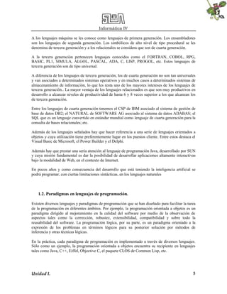 Informática IV
Unidad I. 5
A los lenguajes máquina se les conoce como lenguajes de primera generación. Los ensambladores
son los lenguajes de segunda generación. Los simbólicos de alto nivel de tipo procedural se les
denomina de tercera generación y a los relacionales se considera que son de cuarta generación.
A la tercera generación pertenecen lenguajes conocidos como el FORTRAN, COBOL, RPG,
BASIC, PL1, SIMULA, ALGOL, PASCAL, ADA, C, LISP, PROGOL, etc. Estos lenguajes de
tercera generación son de tipo universal.
A diferencia de los lenguajes de tercera generación, los de cuarta generación no son tan universales
y van asociados a determinados sistemas operativos y en muchos casos a determinados sistemas de
almacenamiento de información, lo que les resta uno de los mayores intereses de los lenguajes de
tercera generación.. La mayor ventaja de los lenguajes relacionados es que son muy productivos en
desarrollo a alcanzar niveles de productividad de hasta 6 y 8 veces superior a los que alcanzan los
de tercera generación.
Entre los lenguajes de cuarta generación tenemos el CSP de IBM asociado al sistema de gestión de
base de datos DB2; el NATURAL de SOFTWARE AG asociado al sistema de datos ADABAS; el
SQL que es un lenguaje convertido en estándar mundial como lenguaje de cuarta generación para la
consulta de bases relacionales; etc.
Además de los lenguajes señalados hay que hacer referencia a una serie de lenguajes orientados a
objetos y cuya utilización tiene preferentemente lugar en los puestos cliente. Entre estos destaca el
Visual Basic de Microsoft, el Power Builder y el Delphi.
Además hay que prestar una seria atención al lenguaje de programación Java, desarrollado por SUN
y cuya misión fundamental es dar la posibilidad de desarrollar aplicaciones altamente interactivas
bajo la modalidad de Web, en el contexto de Internet.
En pocos años y como consecuencia del desarrollo que está teniendo la inteligencia artificial se
podrá programar, con ciertas limitaciones sintácticas, en los lenguajes naturales
1.2. Paradigmas en lenguajes de programación.
Existen diversos lenguajes y paradigmas de programación que se han diseñado para facilitar la tarea
de la programación en diferentes ámbitos. Por ejemplo, la programación orientada a objetos es un
paradigma dirigido al mejoramiento en la calidad del software por medio de la observación de
aspectos tales como la corrección, robustez, extensibilidad, compatibilidad y sobre todo la
reusabilidad del software. La programación lógica, por su parte, es un paradigma orientado a la
expresión de los problemas en términos lógicos para su posterior solución por métodos de
inferencia y otras técnicas lógicas.
En la práctica, cada paradigma de programación es implementado a través de diversos lenguajes.
Sólo como un ejemplo, la programación orientada a objetos encuentra su recipiente en lenguajes
tales como Java, C++, Eiffel, Objective C, el paquete CLOS de Common Lisp, etc.
 