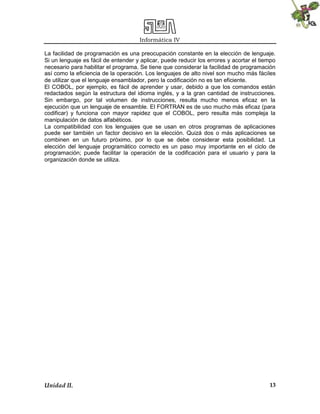 Informática IV
Unidad II. 13
La facilidad de programación es una preocupación constante en la elección de lenguaje.
Si un lenguaje es fácil de entender y aplicar, puede reducir los errores y acortar el tiempo
necesario para habilitar el programa. Se tiene que considerar la facilidad de programación
así como la eficiencia de la operación. Los lenguajes de alto nivel son mucho más fáciles
de utilizar que el lenguaje ensamblador, pero la codificación no es tan eficiente.
El COBOL, por ejemplo, es fácil de aprender y usar, debido a que los comandos están
redactados según la estructura del idioma inglés, y a la gran cantidad de instrucciones.
Sin embargo, por tal volumen de instrucciones, resulta mucho menos eficaz en la
ejecución que un lenguaje de ensamble. El FORTRAN es de uso mucho más eficaz (para
codificar) y funciona con mayor rapidez que el COBOL, pero resulta más compleja la
manipulación de datos alfabéticos.
La compatibilidad con los lenguajes que se usan en otros programas de aplicaciones
puede ser también un factor decisivo en la elección. Quizá dos o más aplicaciones se
combinen en un futuro próximo, por lo que se debe considerar esta posibilidad. La
elección del lenguaje programático correcto es un paso muy importante en el ciclo de
programación; puede facilitar la operación de la codificación para el usuario y para la
organización donde se utiliza.
 