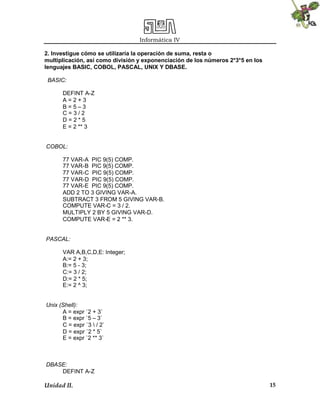 Informática IV
Unidad II. 15
2. lnvestigue cómo se utilizaría la operación de suma, resta o
multiplicación, así como división y exponenciación de los números 2*3*5 en los
lenguajes BASIC, COBOL, PASCAL, UNIX Y DBASE.
BASIC:
DEFINT A-Z
A = 2 + 3
B = 5 – 3
C = 3 / 2
D = 2 * 5
E = 2 ** 3
COBOL:
77 VAR-A PIC 9(5) COMP.
77 VAR-B PIC 9(5) COMP.
77 VAR-C PIC 9(5) COMP.
77 VAR-D PIC 9(5) COMP.
77 VAR-E PIC 9(5) COMP.
ADD 2 TO 3 GIVING VAR-A.
SUBTRACT 3 FROM 5 GIVING VAR-B.
COMPUTE VAR-C = 3 / 2.
MULTIPLY 2 BY 5 GIVING VAR-D.
COMPUTE VAR-E = 2 ** 3.
PASCAL:
VAR A,B,C,D,E: Integer;
A:= 2 + 3;
B:= 5 - 3;
C:= 3 / 2;
D:= 2 * 5;
E:= 2 ^ 3;
Unix (Shell):
A = expr `2 + 3`
B = expr `5 – 3`
C = expr `3  / 2`
D = expr `2 * 5`
E = expr `2 ** 3`
DBASE:
DEFINT A-Z
 